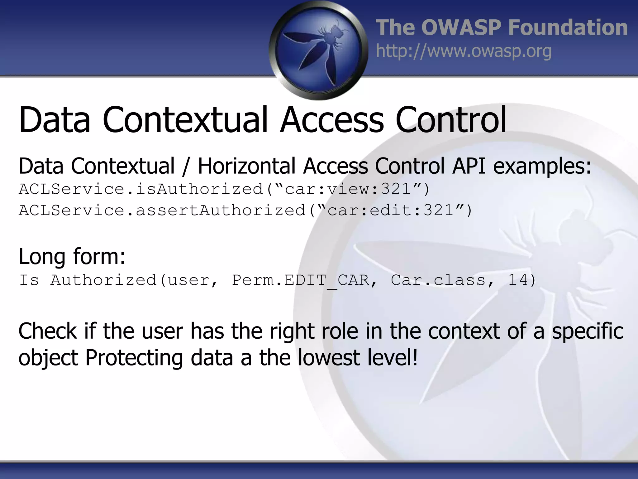 The OWASP Foundation
http://www.owasp.org

Data Contextual Access Control
Data Contextual / Horizontal Access Control API examples:
ACLService.isAuthorized(“car:view:321”)
ACLService.assertAuthorized(“car:edit:321”)

Long form:
Is Authorized(user, Perm.EDIT_CAR, Car.class, 14)

Check if the user has the right role in the context of a specific
object Protecting data a the lowest level!

 