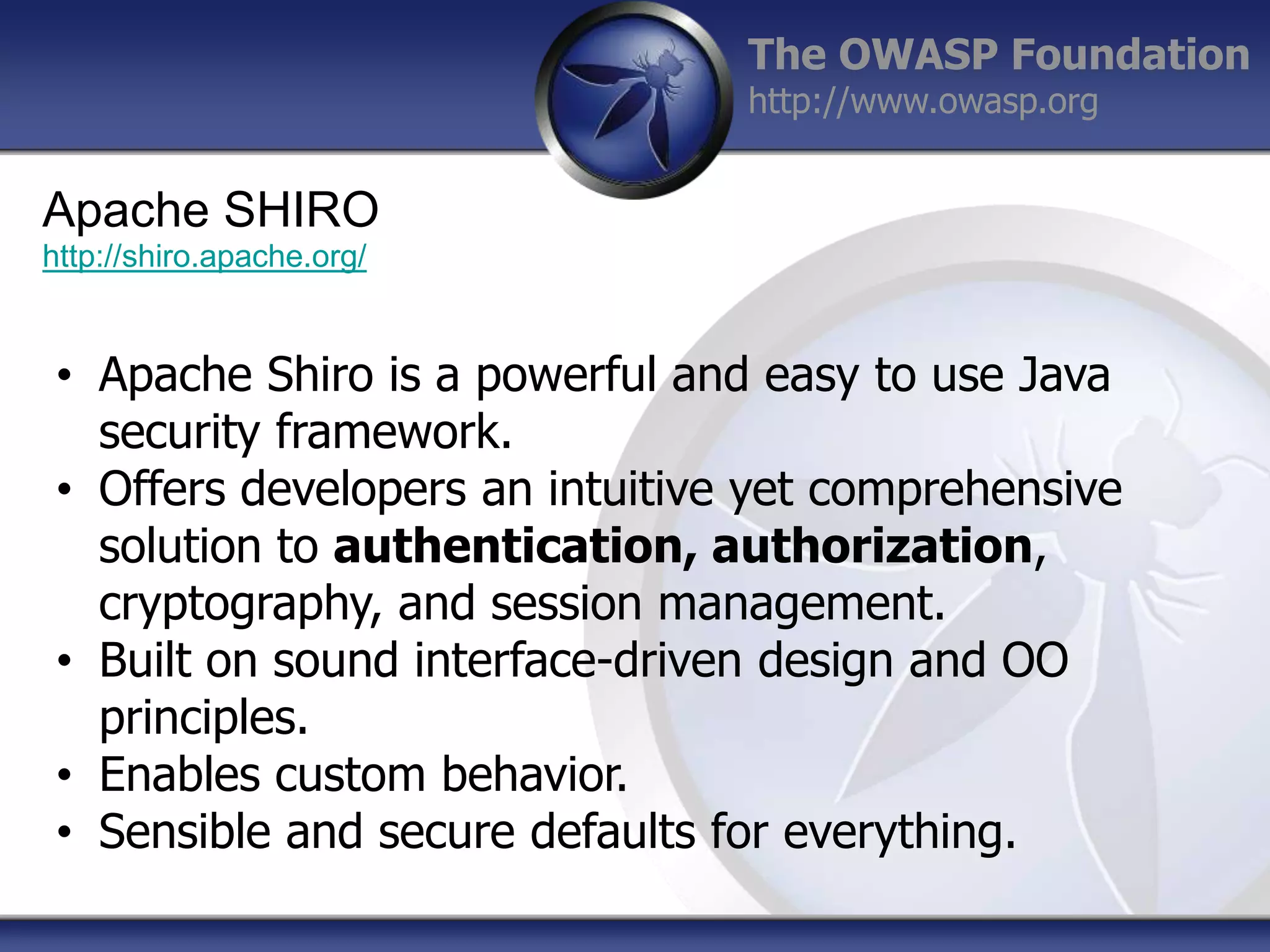 The OWASP Foundation
http://www.owasp.org

Apache SHIRO
http://shiro.apache.org/

• Apache Shiro is a powerful and easy to use Java
security framework.
• Offers developers an intuitive yet comprehensive
solution to authentication, authorization,
cryptography, and session management.
• Built on sound interface-driven design and OO
principles.
• Enables custom behavior.
• Sensible and secure defaults for everything.

 