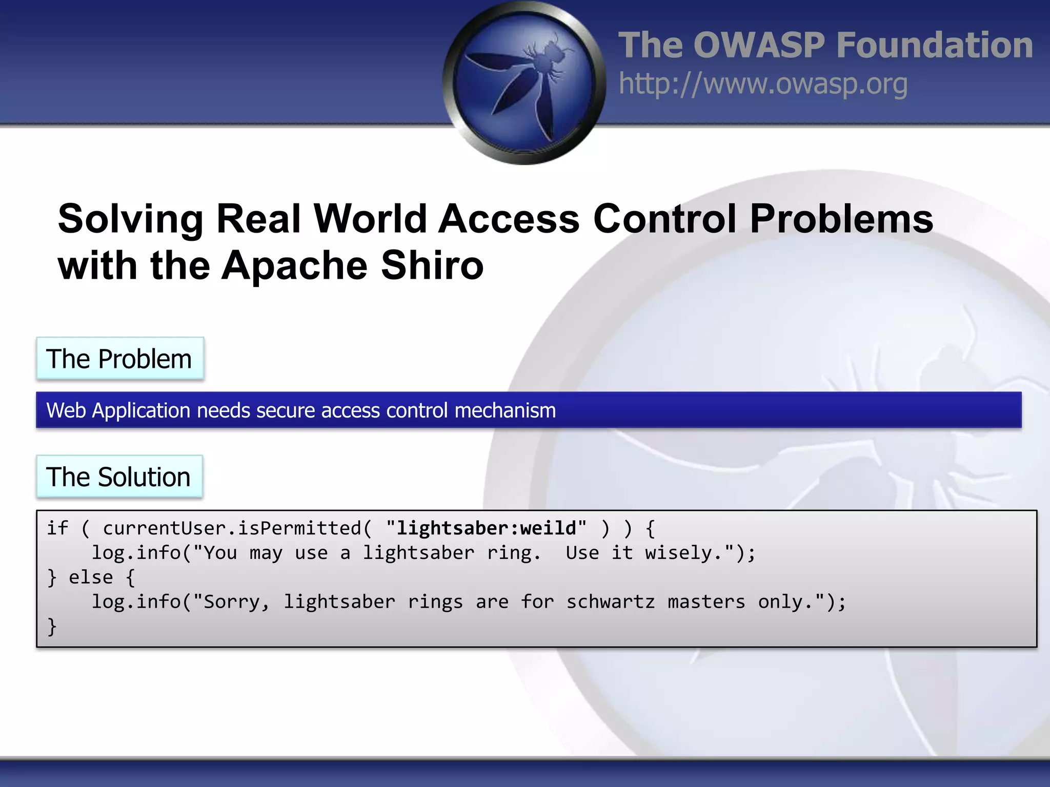 The OWASP Foundation
http://www.owasp.org

Solving Real World Access Control Problems
with the Apache Shiro
The Problem
Web Application needs secure access control mechanism

The Solution
if ( currentUser.isPermitted( "lightsaber:weild" ) ) {
log.info("You may use a lightsaber ring. Use it wisely.");
} else {
log.info("Sorry, lightsaber rings are for schwartz masters only.");
}

 
