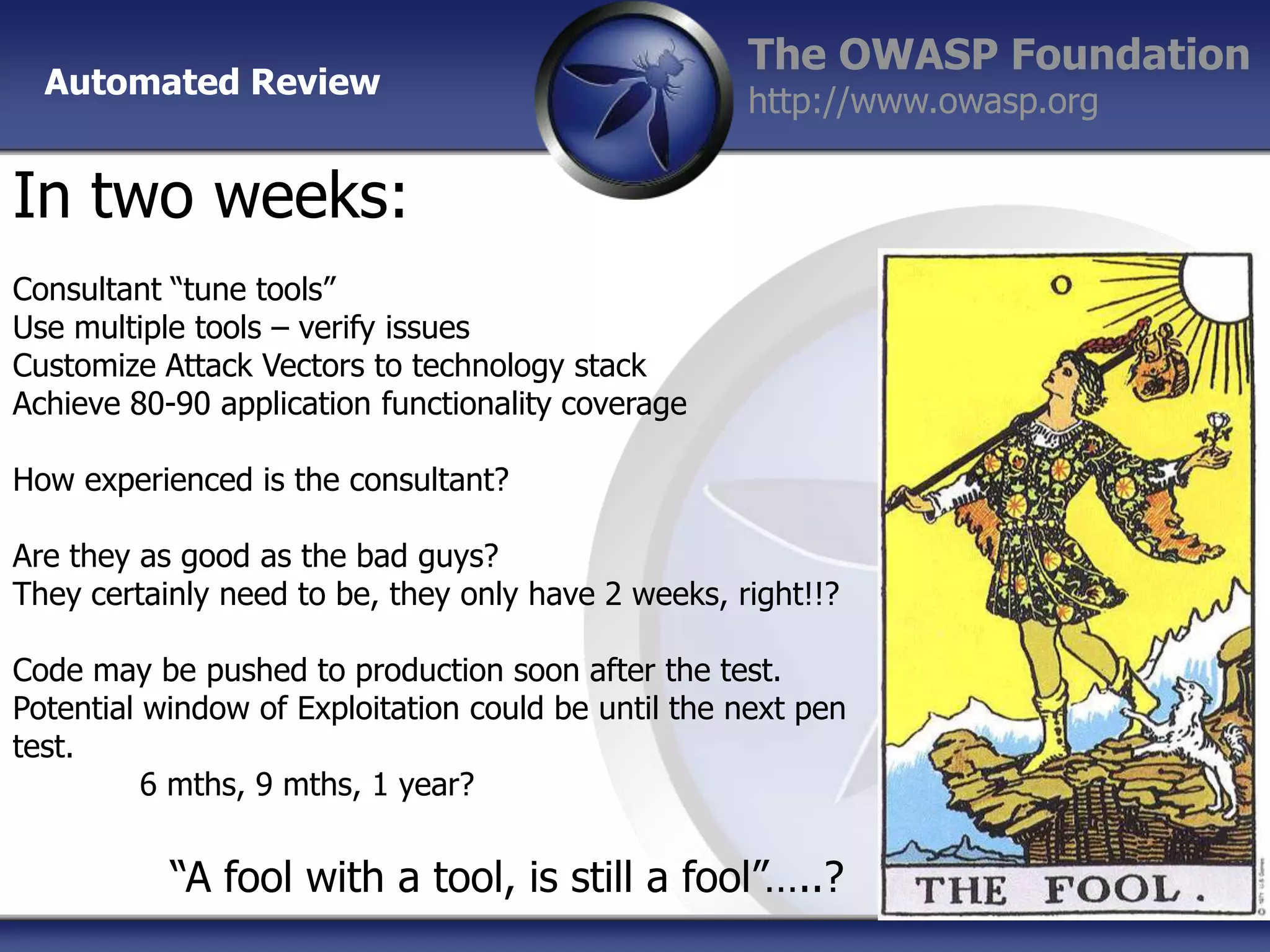 Automated Review

The OWASP Foundation
http://www.owasp.org

In two weeks:
Consultant “tune tools”
Use multiple tools – verify issues
Customize Attack Vectors to technology stack
Achieve 80-90 application functionality coverage
How experienced is the consultant?

Are they as good as the bad guys?
They certainly need to be, they only have 2 weeks, right!!?
Code may be pushed to production soon after the test.
Potential window of Exploitation could be until the next pen
test.
6 mths, 9 mths, 1 year?

“A fool with a tool, is still a fool”…..?

 