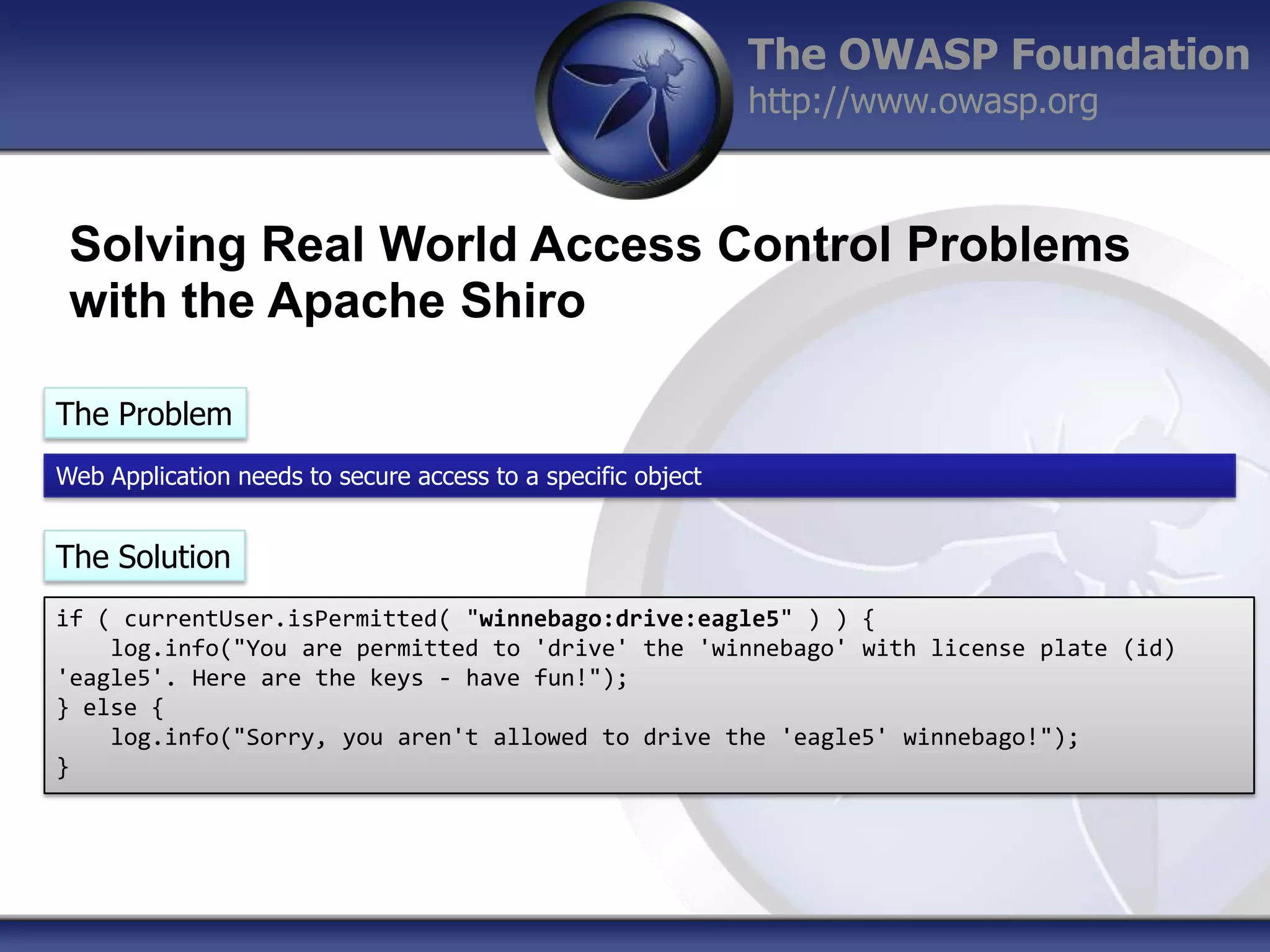 The OWASP Foundation
http://www.owasp.org

Solving Real World Access Control Problems
with the Apache Shiro
The Problem
Web Application needs to secure access to a specific object

The Solution
if ( currentUser.isPermitted( "winnebago:drive:eagle5" ) ) {
log.info("You are permitted to 'drive' the 'winnebago' with license plate (id)
'eagle5'. Here are the keys - have fun!");
} else {
log.info("Sorry, you aren't allowed to drive the 'eagle5' winnebago!");
}

 