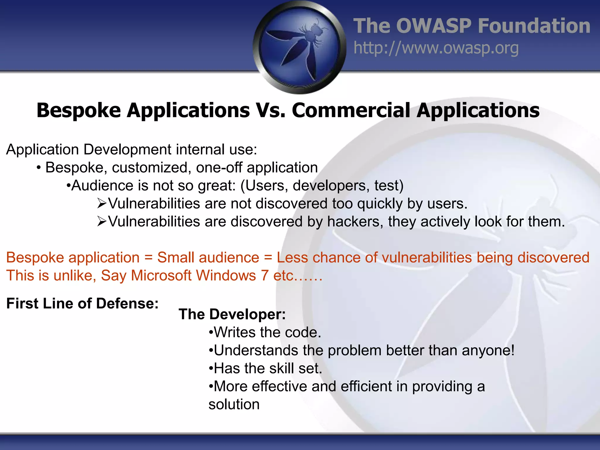The OWASP Foundation
http://www.owasp.org

Bespoke Applications Vs. Commercial Applications
Application Development internal use:
• Bespoke, customized, one-off application
•Audience is not so great: (Users, developers, test)
Vulnerabilities are not discovered too quickly by users.
Vulnerabilities are discovered by hackers, they actively look for them.
Bespoke application = Small audience = Less chance of vulnerabilities being discovered
This is unlike, Say Microsoft Windows 7 etc……

First Line of Defense:

The Developer:
•Writes the code.
•Understands the problem better than anyone!
•Has the skill set.
•More effective and efficient in providing a
solution

 