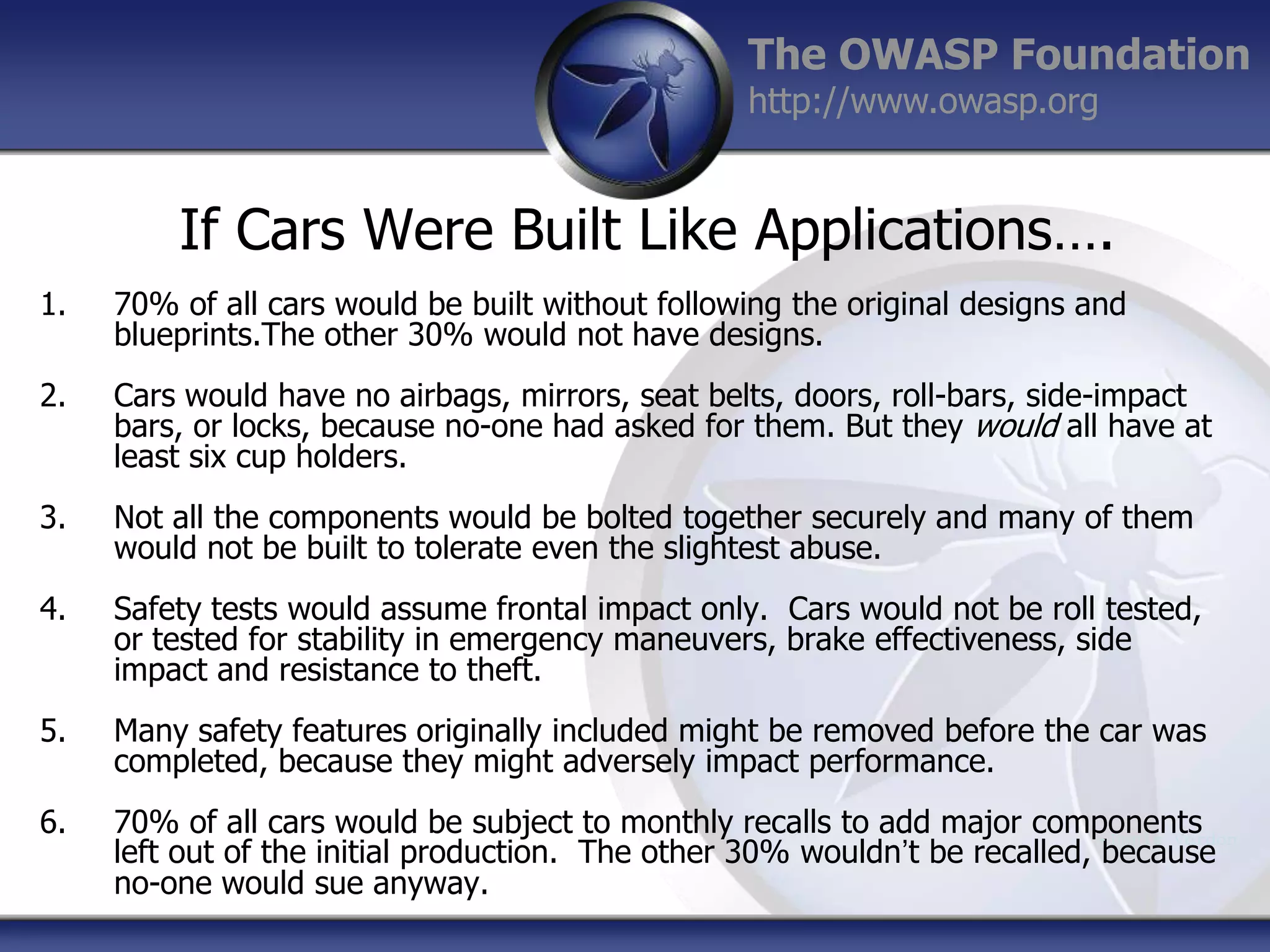 The OWASP Foundation
http://www.owasp.org

If Cars Were Built Like Applications….
1.

70% of all cars would be built without following the original designs and
blueprints.The other 30% would not have designs.

2.

Cars would have no airbags, mirrors, seat belts, doors, roll-bars, side-impact
bars, or locks, because no-one had asked for them. But they would all have at
least six cup holders.

3.

Not all the components would be bolted together securely and many of them
would not be built to tolerate even the slightest abuse.

4.

Safety tests would assume frontal impact only. Cars would not be roll tested,
or tested for stability in emergency maneuvers, brake effectiveness, side
impact and resistance to theft.

5.

Many safety features originally included might be removed before the car was
completed, because they might adversely impact performance.

6.

70% of all cars would be subject to monthly recalls to add major components
- Denis Verdon
left out of the initial production. The other 30% wouldn‟t be recalled, because
no-one would sue anyway.

 