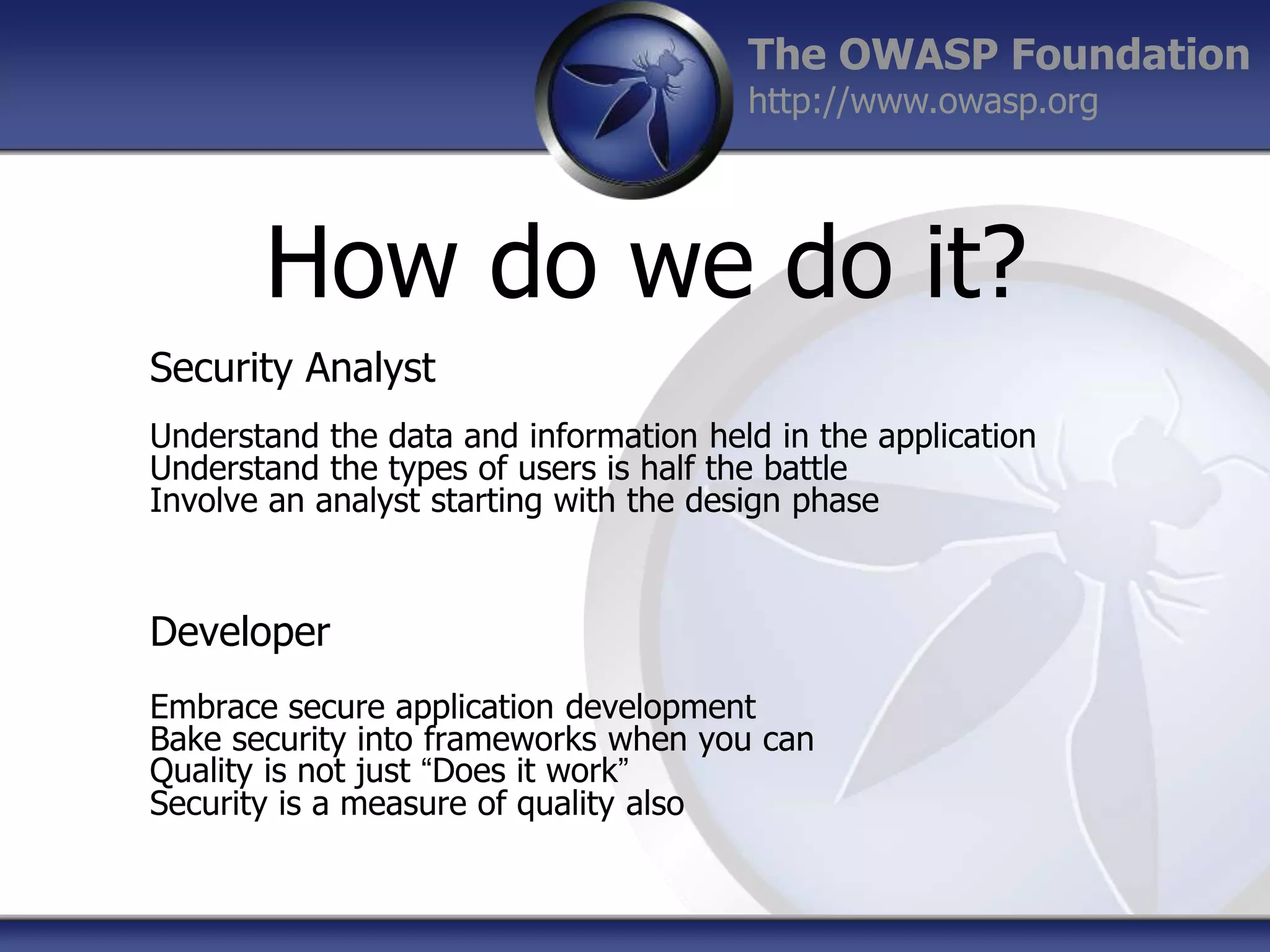 The OWASP Foundation
http://www.owasp.org

How do we do it?
Security Analyst
Understand the data and information held in the application
Understand the types of users is half the battle
Involve an analyst starting with the design phase

Developer
Embrace secure application development
Bake security into frameworks when you can
Quality is not just “Does it work”
Security is a measure of quality also

 
