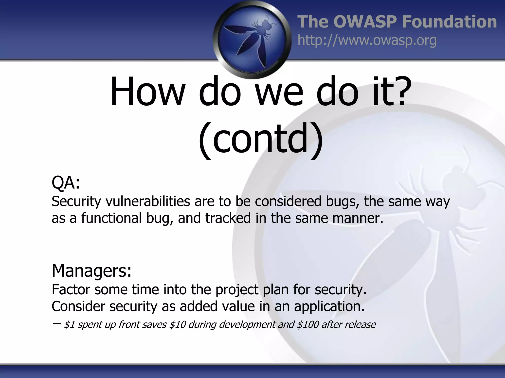 The OWASP Foundation
http://www.owasp.org

How do we do it?
(contd)
QA:

Security vulnerabilities are to be considered bugs, the same way
as a functional bug, and tracked in the same manner.

Managers:

Factor some time into the project plan for security.
Consider security as added value in an application.

– $1 spent up front saves $10 during development and $100 after release

 
