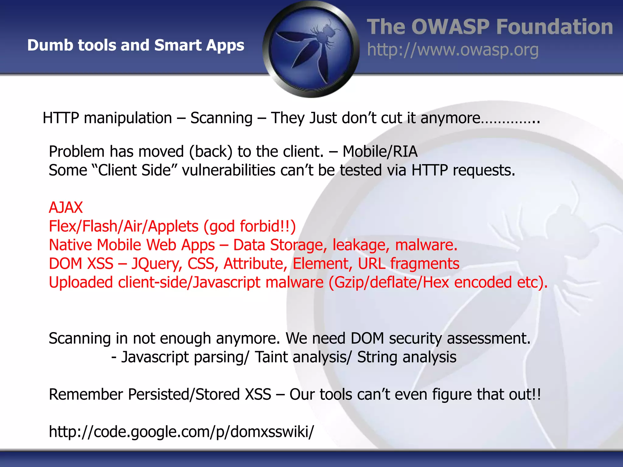 Dumb tools and Smart Apps

The OWASP Foundation
http://www.owasp.org

HTTP manipulation – Scanning – They Just don‟t cut it anymore…………..
Problem has moved (back) to the client. – Mobile/RIA
Some “Client Side” vulnerabilities can‟t be tested via HTTP requests.
AJAX
Flex/Flash/Air/Applets (god forbid!!)
Native Mobile Web Apps – Data Storage, leakage, malware.
DOM XSS – JQuery, CSS, Attribute, Element, URL fragments
Uploaded client-side/Javascript malware (Gzip/deflate/Hex encoded etc).
Scanning in not enough anymore. We need DOM security assessment.
- Javascript parsing/ Taint analysis/ String analysis
Remember Persisted/Stored XSS – Our tools can‟t even figure that out!!

http://code.google.com/p/domxsswiki/

 