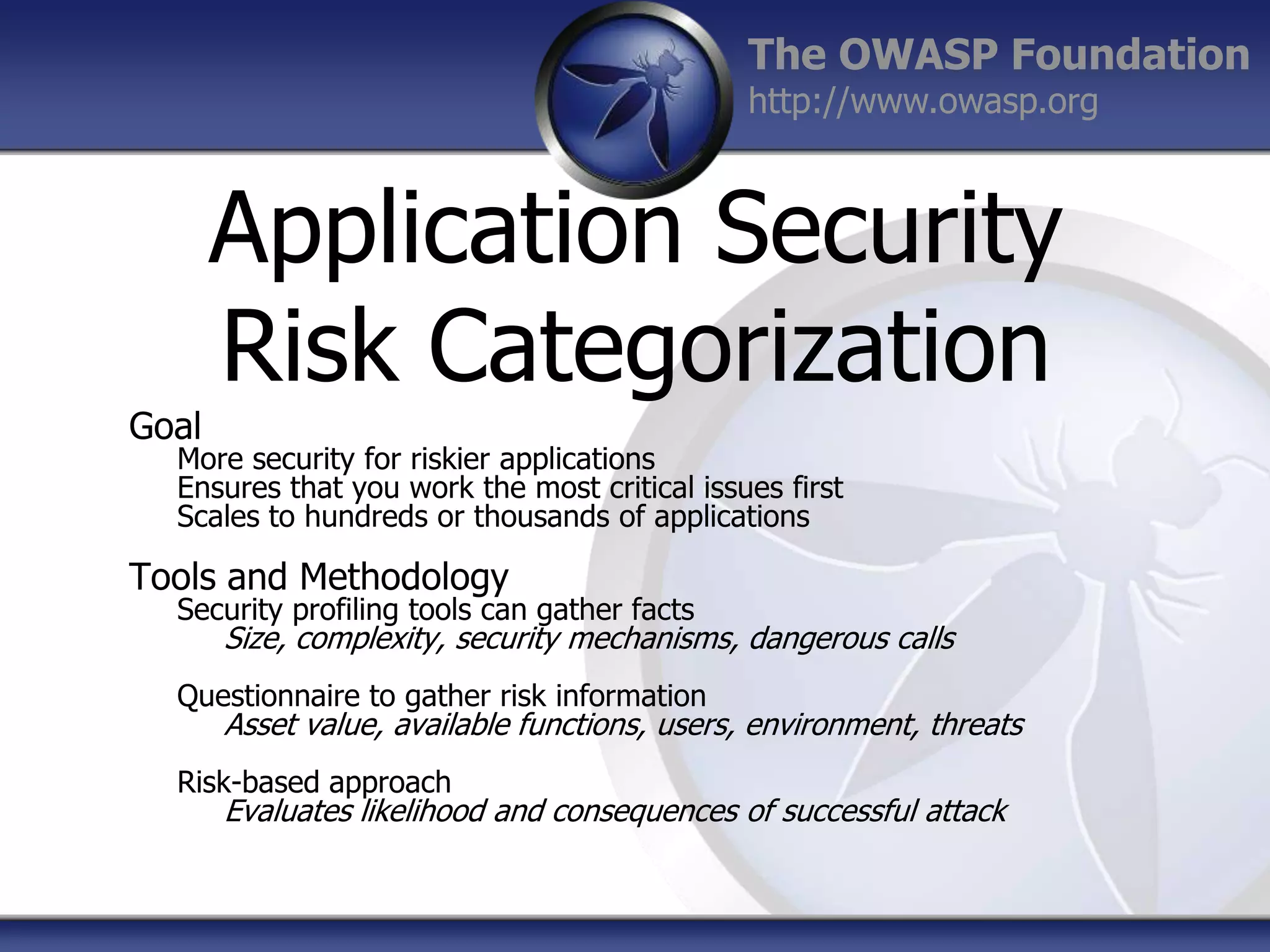 The OWASP Foundation
http://www.owasp.org

Application Security
Risk Categorization
Goal

More security for riskier applications
Ensures that you work the most critical issues first
Scales to hundreds or thousands of applications

Tools and Methodology

Security profiling tools can gather facts

Size, complexity, security mechanisms, dangerous calls

Questionnaire to gather risk information

Asset value, available functions, users, environment, threats

Risk-based approach

Evaluates likelihood and consequences of successful attack

 