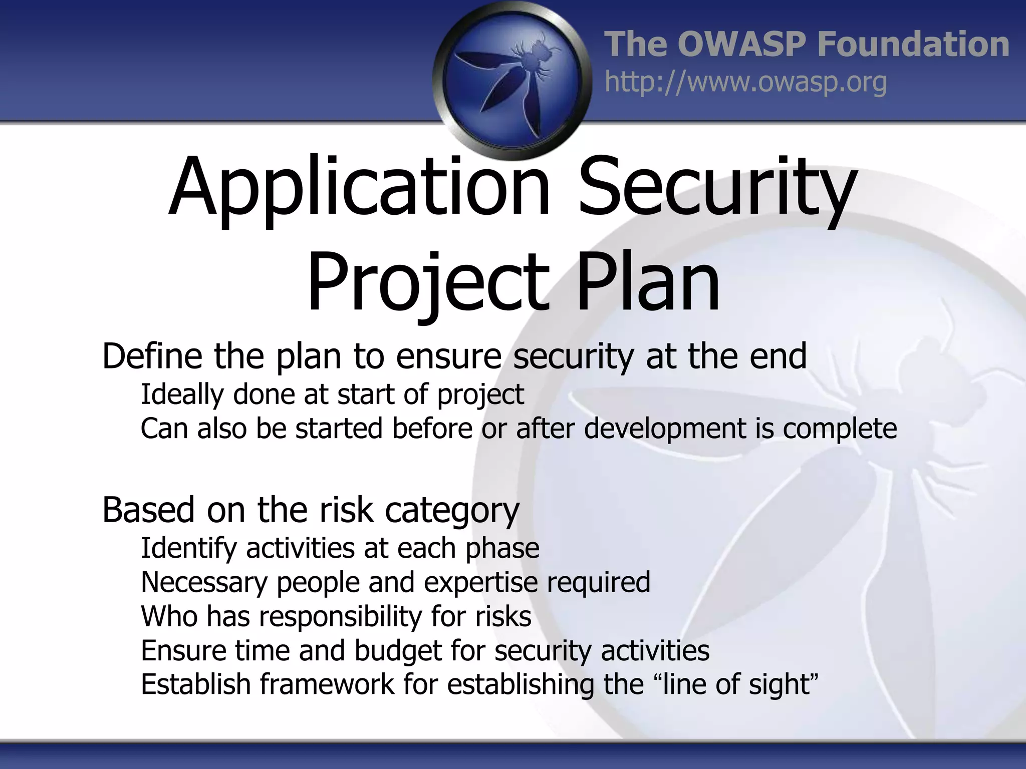 The OWASP Foundation
http://www.owasp.org

Application Security
Project Plan
Define the plan to ensure security at the end

Ideally done at start of project
Can also be started before or after development is complete

Based on the risk category

Identify activities at each phase
Necessary people and expertise required
Who has responsibility for risks
Ensure time and budget for security activities
Establish framework for establishing the “line of sight”

 