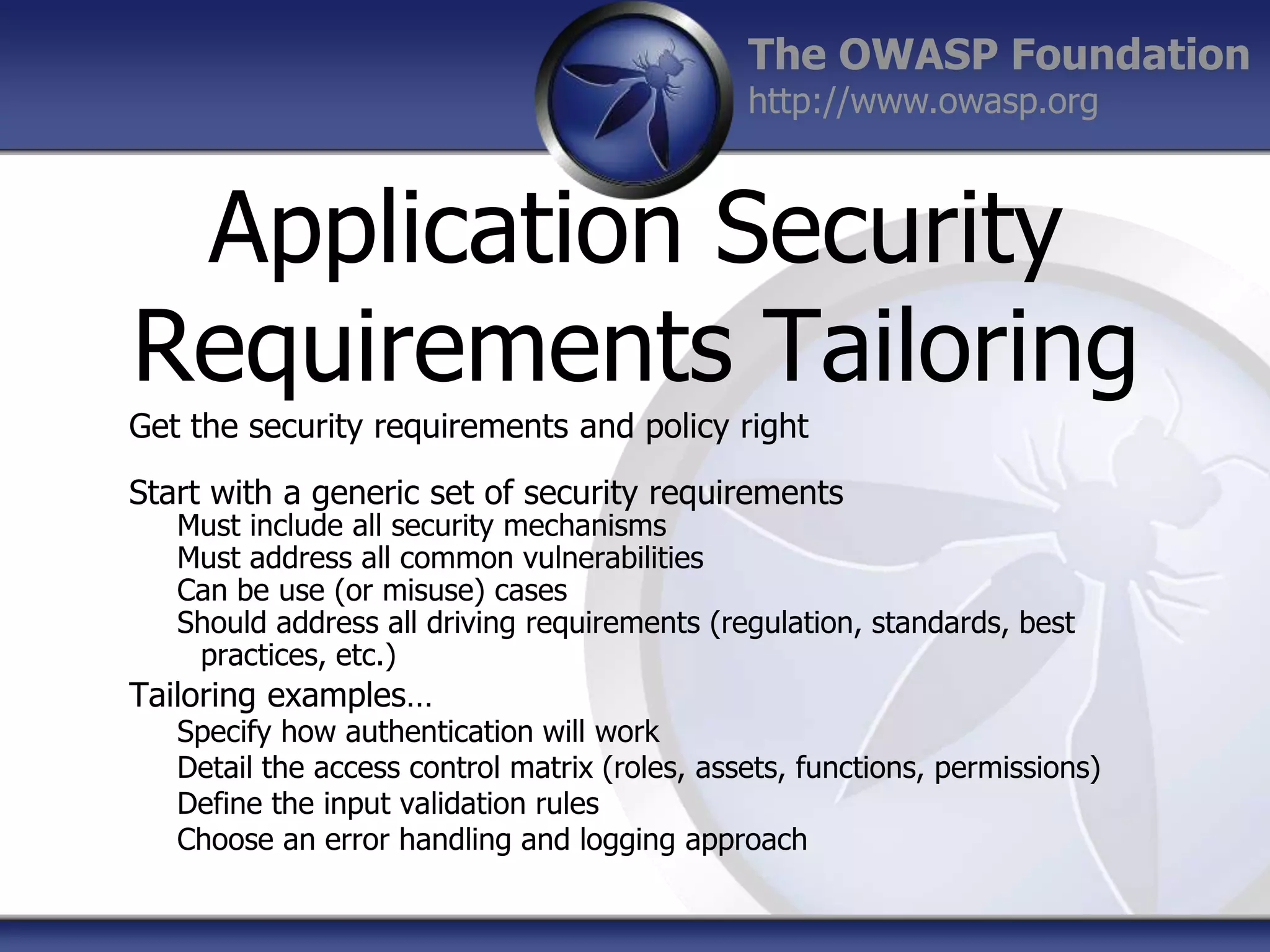 The OWASP Foundation
http://www.owasp.org

Application Security
Requirements Tailoring
Get the security requirements and policy right
Start with a generic set of security requirements

Must include all security mechanisms
Must address all common vulnerabilities
Can be use (or misuse) cases
Should address all driving requirements (regulation, standards, best
practices, etc.)

Tailoring examples…

Specify how authentication will work
Detail the access control matrix (roles, assets, functions, permissions)
Define the input validation rules
Choose an error handling and logging approach

 