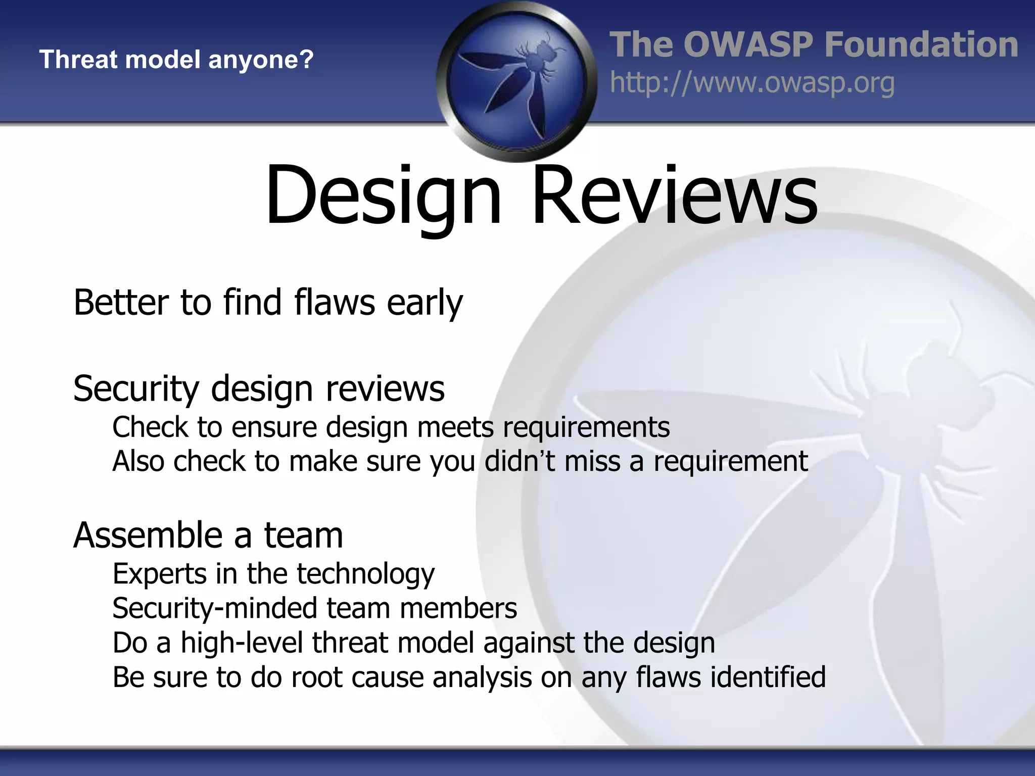 Threat model anyone?

The OWASP Foundation
http://www.owasp.org

Design Reviews
Better to find flaws early
Security design reviews

Check to ensure design meets requirements
Also check to make sure you didn‟t miss a requirement

Assemble a team

Experts in the technology
Security-minded team members
Do a high-level threat model against the design
Be sure to do root cause analysis on any flaws identified

 