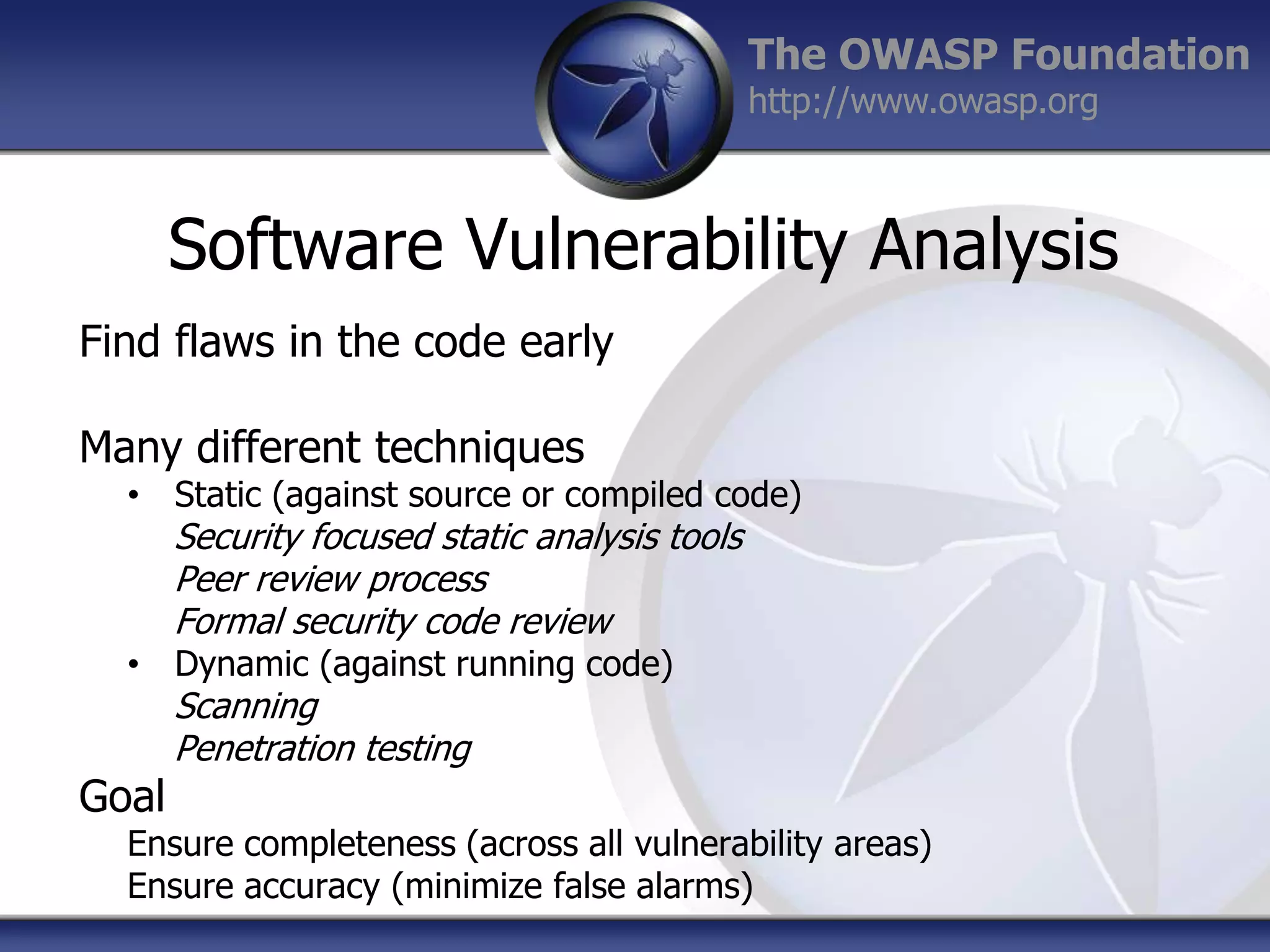 The OWASP Foundation
http://www.owasp.org

Software Vulnerability Analysis
Find flaws in the code early
Many different techniques

• Static (against source or compiled code)

Security focused static analysis tools
Peer review process
Formal security code review

• Dynamic (against running code)

Goal

Scanning
Penetration testing

Ensure completeness (across all vulnerability areas)
Ensure accuracy (minimize false alarms)

 