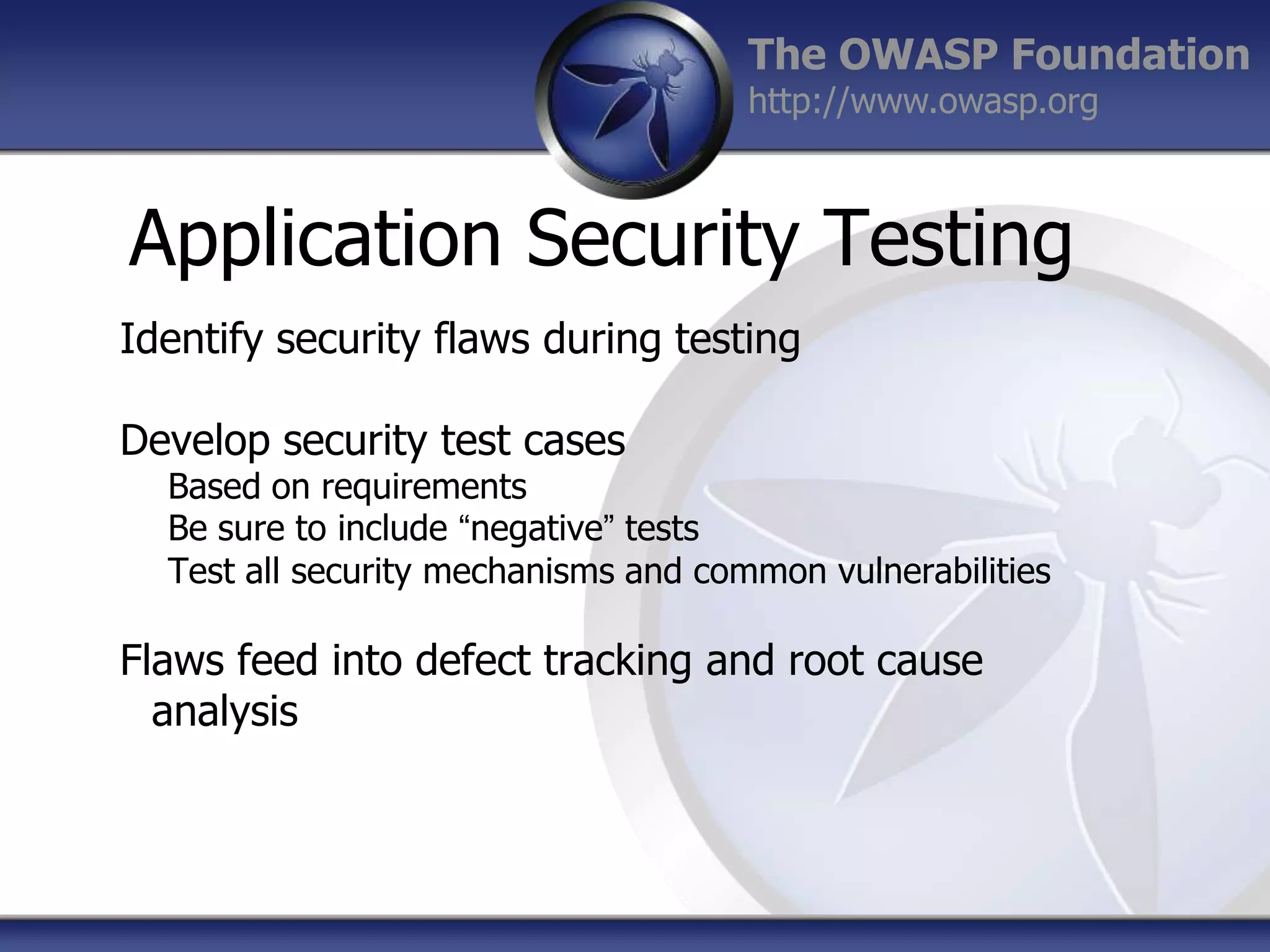 The OWASP Foundation
http://www.owasp.org

Application Security Testing
Identify security flaws during testing

Develop security test cases

Based on requirements
Be sure to include “negative” tests
Test all security mechanisms and common vulnerabilities

Flaws feed into defect tracking and root cause
analysis

 