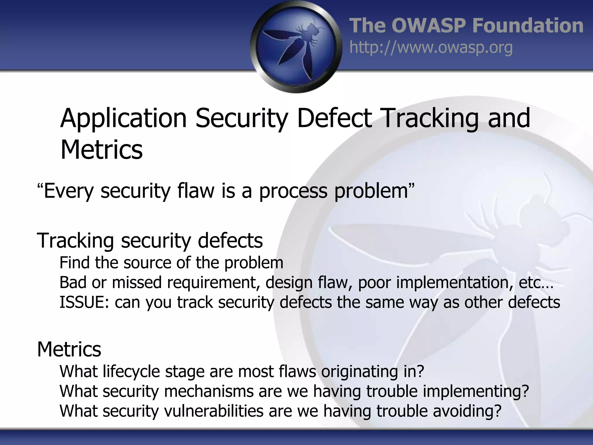 The OWASP Foundation
http://www.owasp.org

Application Security Defect Tracking and
Metrics
“Every security flaw is a process problem”
Tracking security defects

Find the source of the problem
Bad or missed requirement, design flaw, poor implementation, etc…
ISSUE: can you track security defects the same way as other defects

Metrics

What lifecycle stage are most flaws originating in?
What security mechanisms are we having trouble implementing?
What security vulnerabilities are we having trouble avoiding?

 