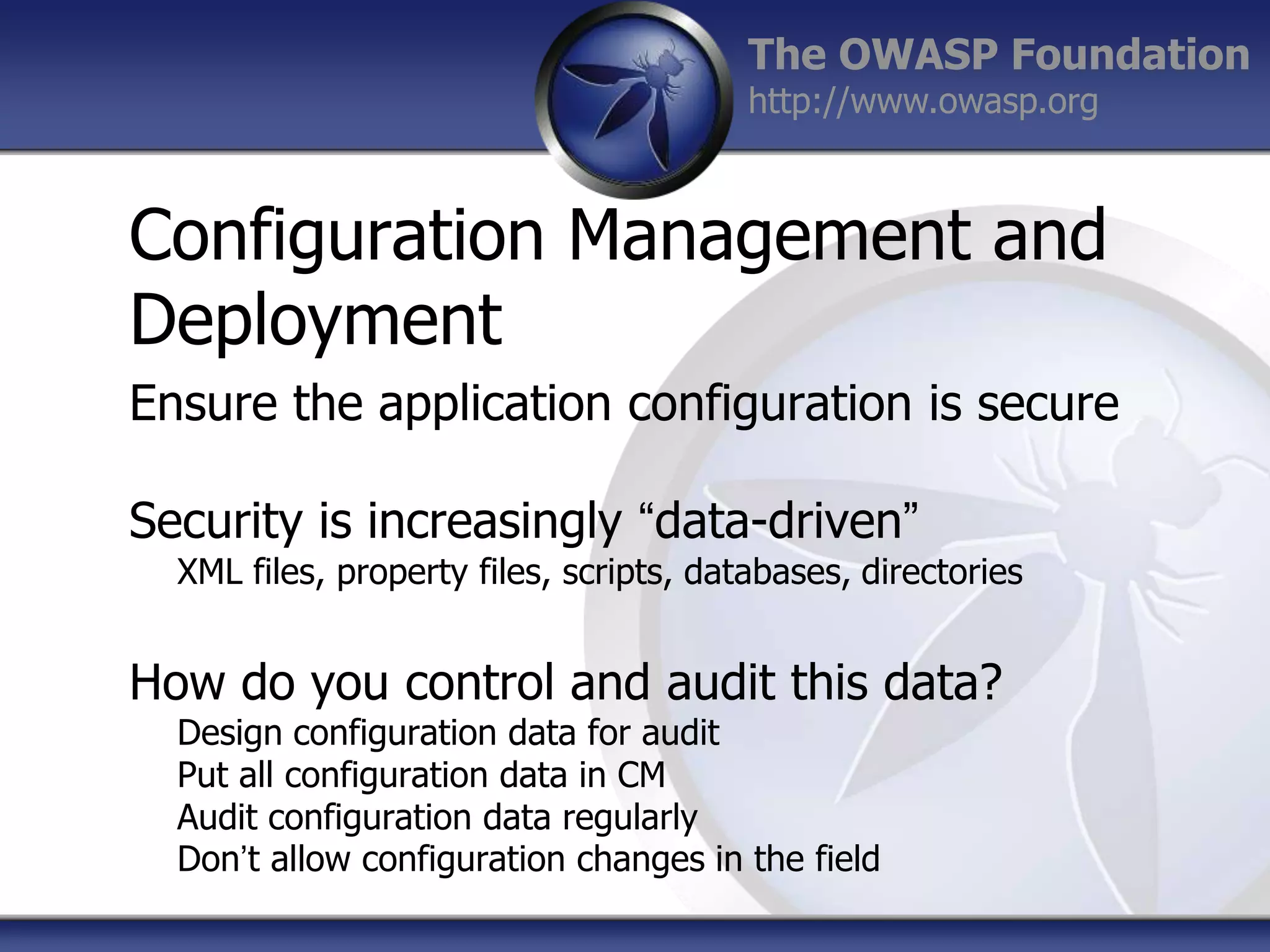 The OWASP Foundation
http://www.owasp.org

Configuration Management and
Deployment
Ensure the application configuration is secure
Security is increasingly “data-driven”
XML files, property files, scripts, databases, directories

How do you control and audit this data?
Design configuration data for audit
Put all configuration data in CM
Audit configuration data regularly
Don‟t allow configuration changes in the field

 