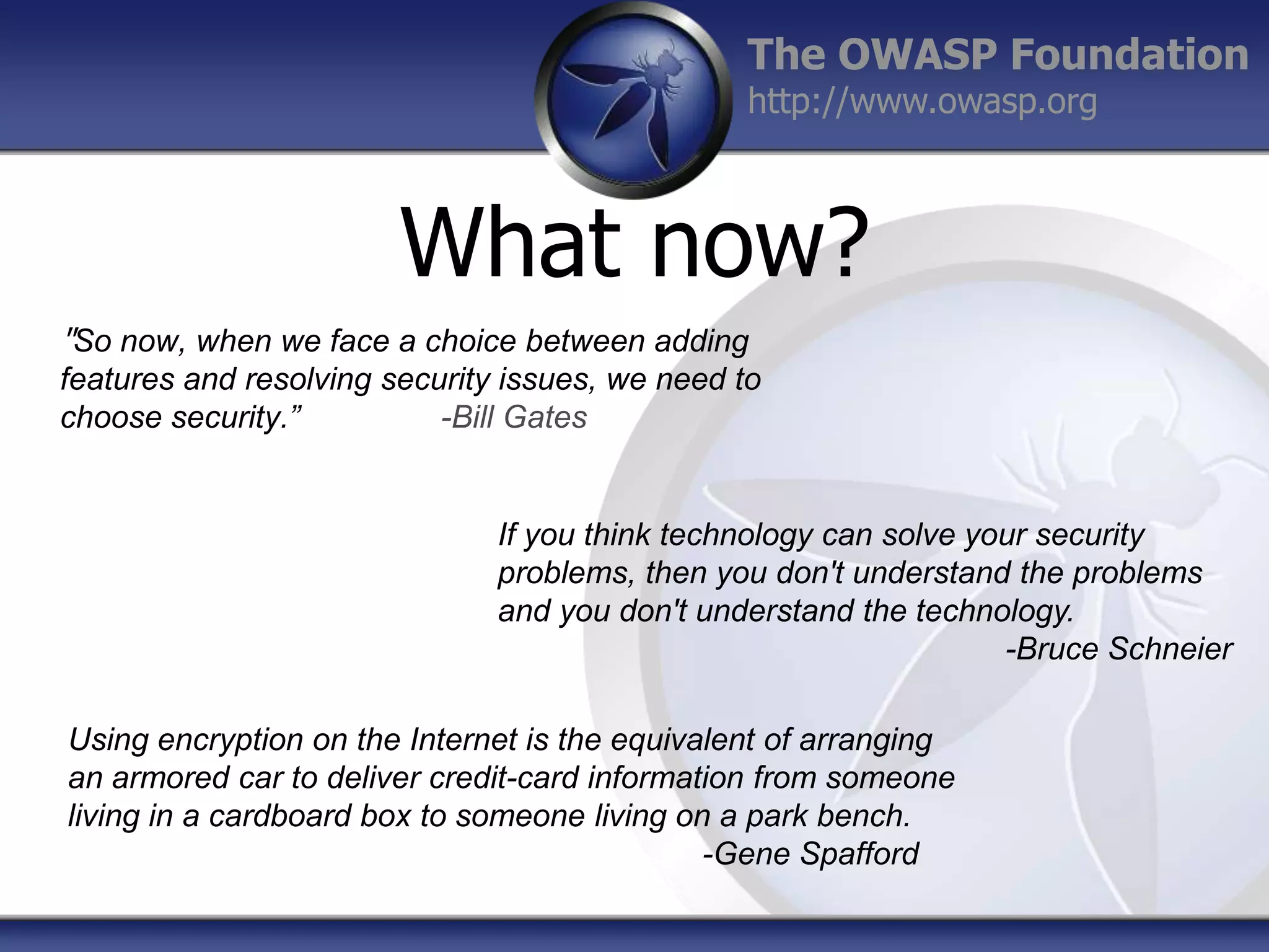 The OWASP Foundation
http://www.owasp.org

What now?
"So now, when we face a choice between adding
features and resolving security issues, we need to
choose security.”
-Bill Gates

If you think technology can solve your security
problems, then you don't understand the problems
and you don't understand the technology.
-Bruce Schneier
Using encryption on the Internet is the equivalent of arranging
an armored car to deliver credit-card information from someone
living in a cardboard box to someone living on a park bench.
-Gene Spafford

 