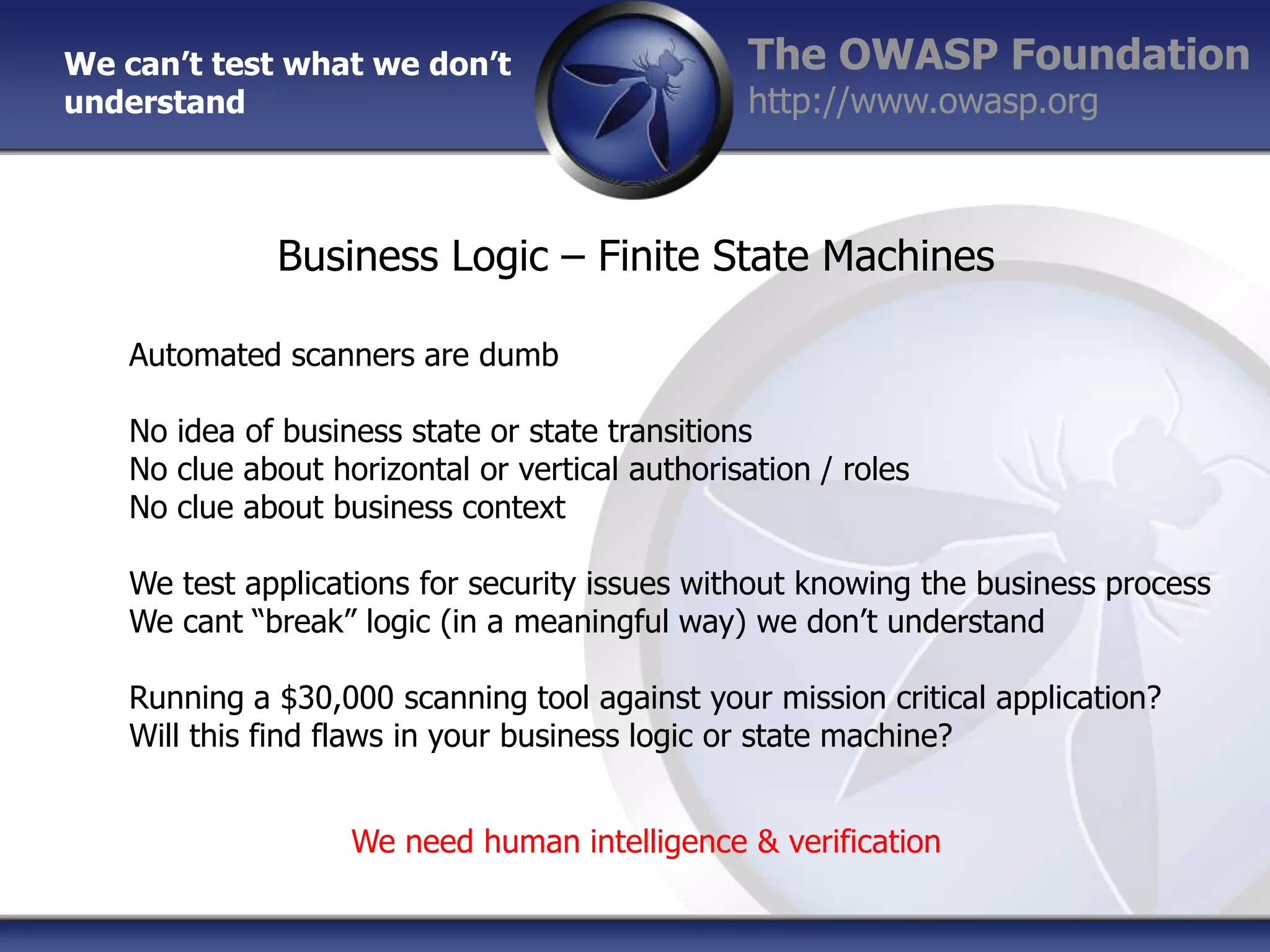 We can’t test what we don’t
understand

The OWASP Foundation
http://www.owasp.org

Business Logic – Finite State Machines
Automated scanners are dumb
No idea of business state or state transitions
No clue about horizontal or vertical authorisation / roles
No clue about business context
We test applications for security issues without knowing the business process
We cant “break” logic (in a meaningful way) we don‟t understand
Running a $30,000 scanning tool against your mission critical application?
Will this find flaws in your business logic or state machine?
We need human intelligence & verification

 