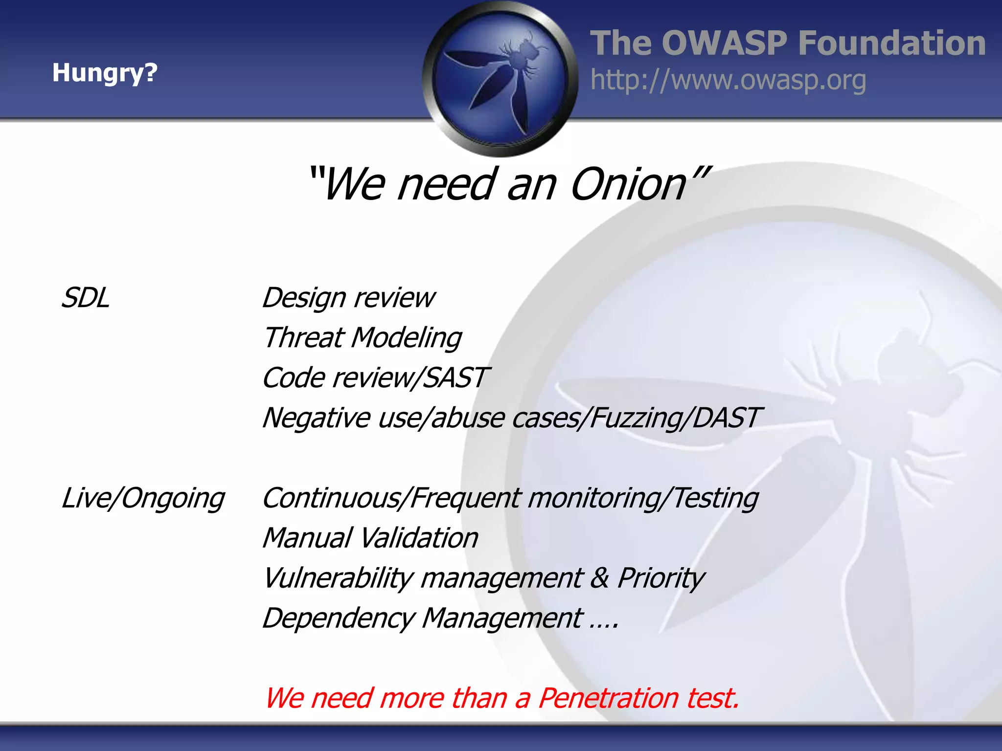 Hungry?

The OWASP Foundation
http://www.owasp.org

“We need an Onion”
SDL

Design review
Threat Modeling
Code review/SAST
Negative use/abuse cases/Fuzzing/DAST

Live/Ongoing

Continuous/Frequent monitoring/Testing
Manual Validation
Vulnerability management & Priority
Dependency Management ….
We need more than a Penetration test.

 