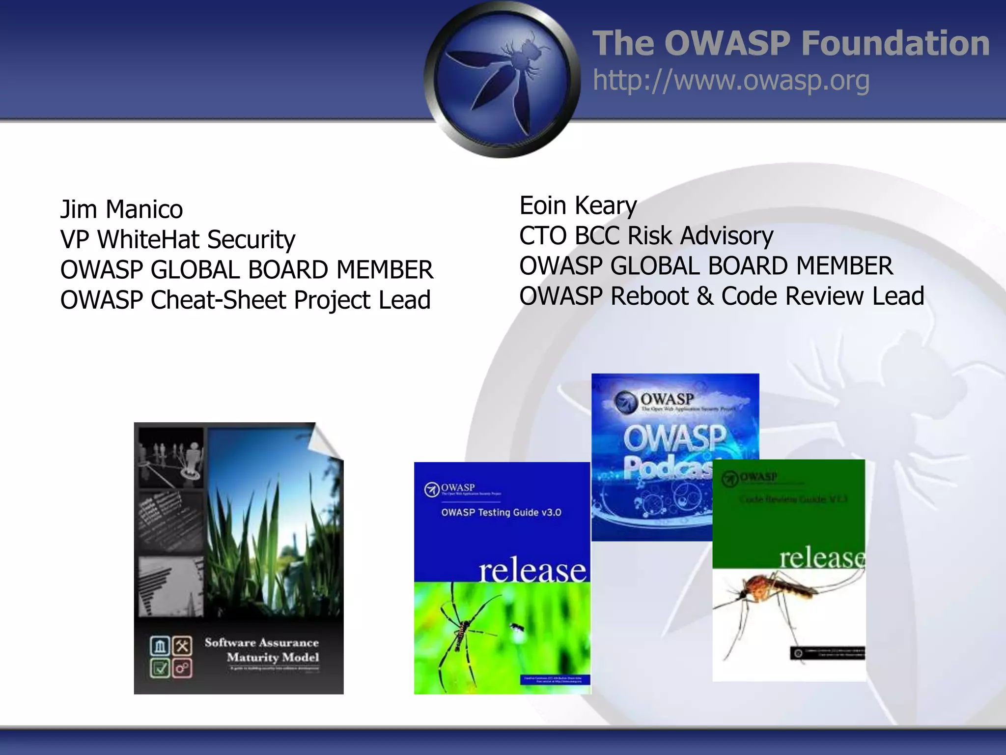 The OWASP Foundation
http://www.owasp.org

Jim Manico
VP WhiteHat Security
OWASP GLOBAL BOARD MEMBER
OWASP Cheat-Sheet Project Lead

Eoin Keary
CTO BCC Risk Advisory
OWASP GLOBAL BOARD MEMBER
OWASP Reboot & Code Review Lead

 