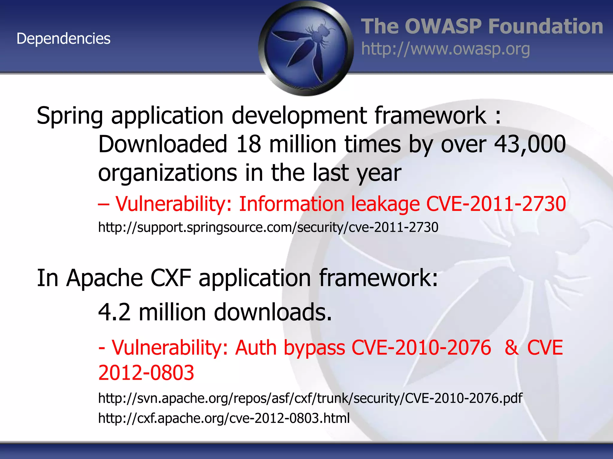 Dependencies

The OWASP Foundation
http://www.owasp.org

Spring application development framework :
Downloaded 18 million times by over 43,000
organizations in the last year
– Vulnerability: Information leakage CVE-2011-2730
http://support.springsource.com/security/cve-2011-2730

In Apache CXF application framework:
4.2 million downloads.
- Vulnerability: Auth bypass CVE-2010-2076 & CVE
2012-0803
http://svn.apache.org/repos/asf/cxf/trunk/security/CVE-2010-2076.pdf
http://cxf.apache.org/cve-2012-0803.html

 