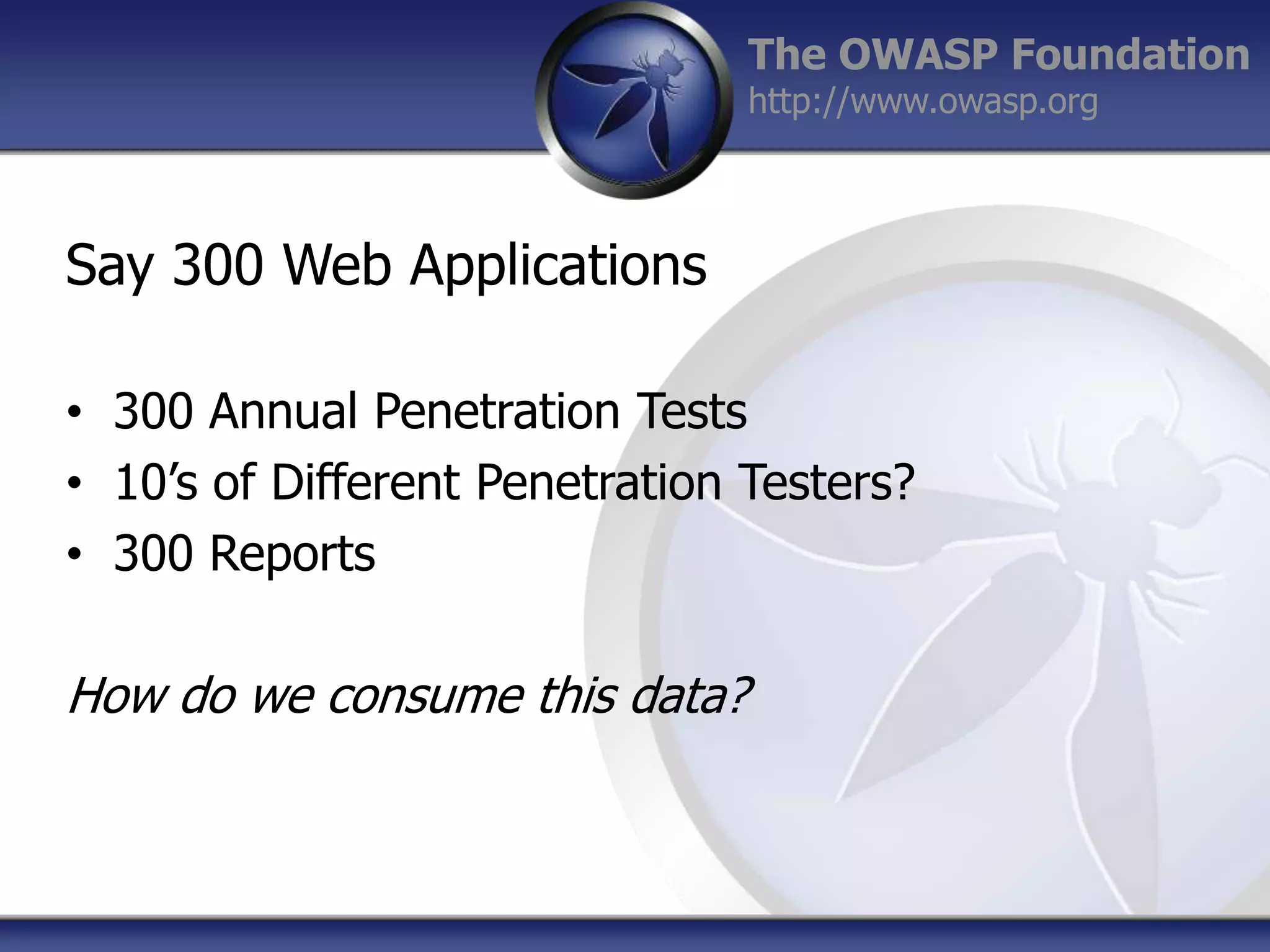 The OWASP Foundation
http://www.owasp.org

Say 300 Web Applications
• 300 Annual Penetration Tests
• 10‟s of Different Penetration Testers?
• 300 Reports

How do we consume this data?

 