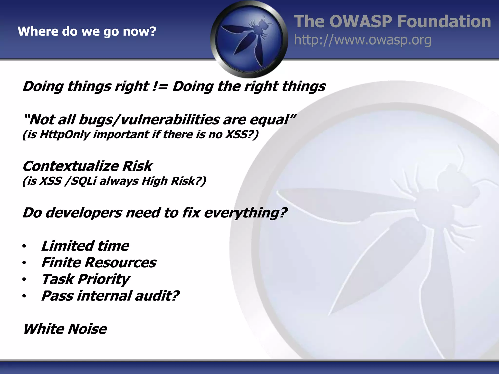 Where do we go now?

The OWASP Foundation
http://www.owasp.org

Doing things right != Doing the right things
“Not all bugs/vulnerabilities are equal”
(is HttpOnly important if there is no XSS?)

Contextualize Risk

(is XSS /SQLi always High Risk?)

Do developers need to fix everything?
•
•
•
•

Limited time
Finite Resources
Task Priority
Pass internal audit?

White Noise

 