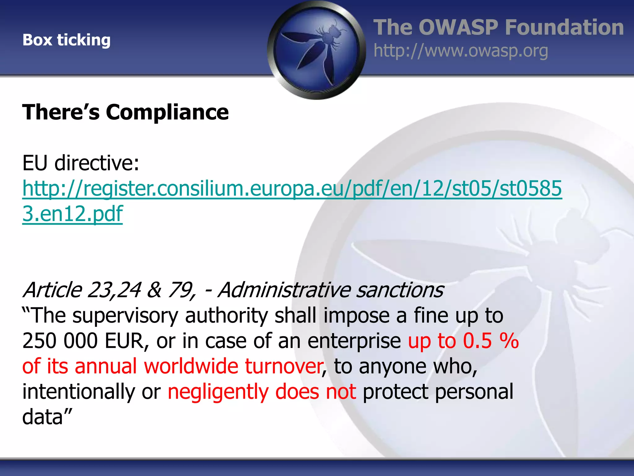 Box ticking

The OWASP Foundation
http://www.owasp.org

There’s Compliance

EU directive:
http://register.consilium.europa.eu/pdf/en/12/st05/st0585
3.en12.pdf

Article 23,24 & 79, - Administrative sanctions

“The supervisory authority shall impose a fine up to
250 000 EUR, or in case of an enterprise up to 0.5 %
of its annual worldwide turnover, to anyone who,
intentionally or negligently does not protect personal
data”

 