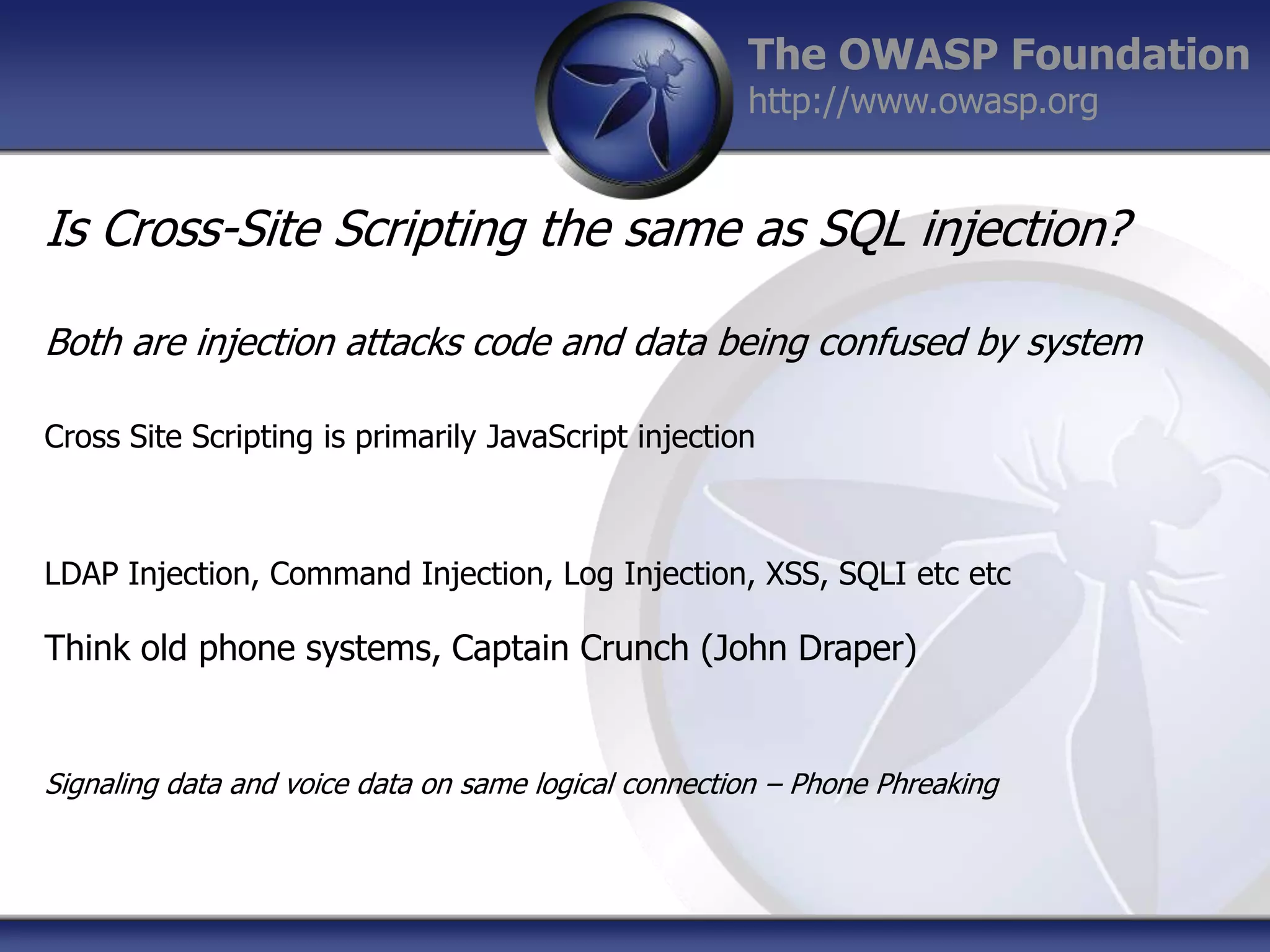 The OWASP Foundation
http://www.owasp.org

Is Cross-Site Scripting the same as SQL injection?
Both are injection attacks code and data being confused by system
Cross Site Scripting is primarily JavaScript injection

LDAP Injection, Command Injection, Log Injection, XSS, SQLI etc etc

Think old phone systems, Captain Crunch (John Draper)

Signaling data and voice data on same logical connection – Phone Phreaking

 