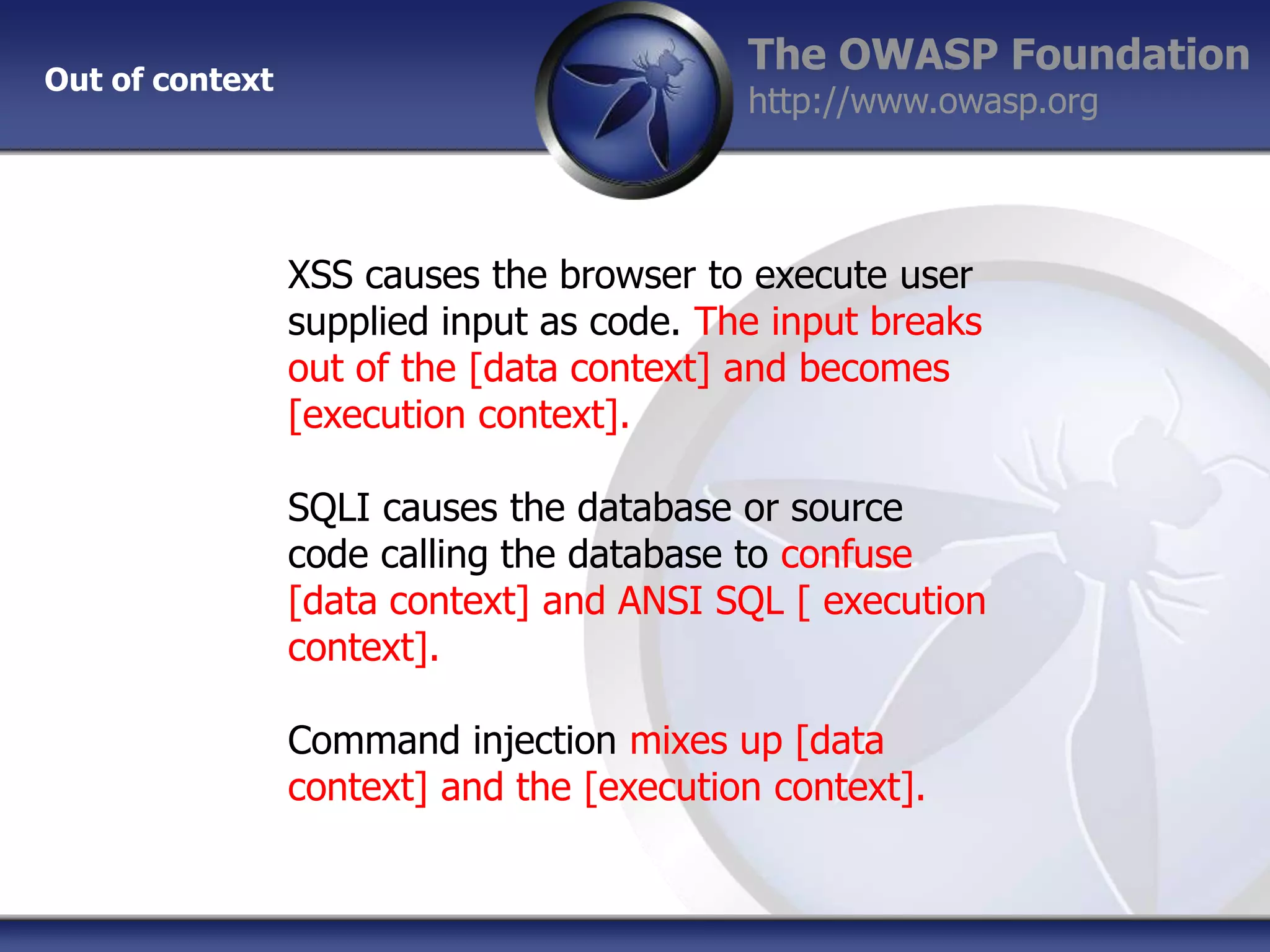 Out of context

The OWASP Foundation
http://www.owasp.org

XSS causes the browser to execute user
supplied input as code. The input breaks
out of the [data context] and becomes
[execution context].
SQLI causes the database or source
code calling the database to confuse
[data context] and ANSI SQL [ execution
context].
Command injection mixes up [data
context] and the [execution context].

 