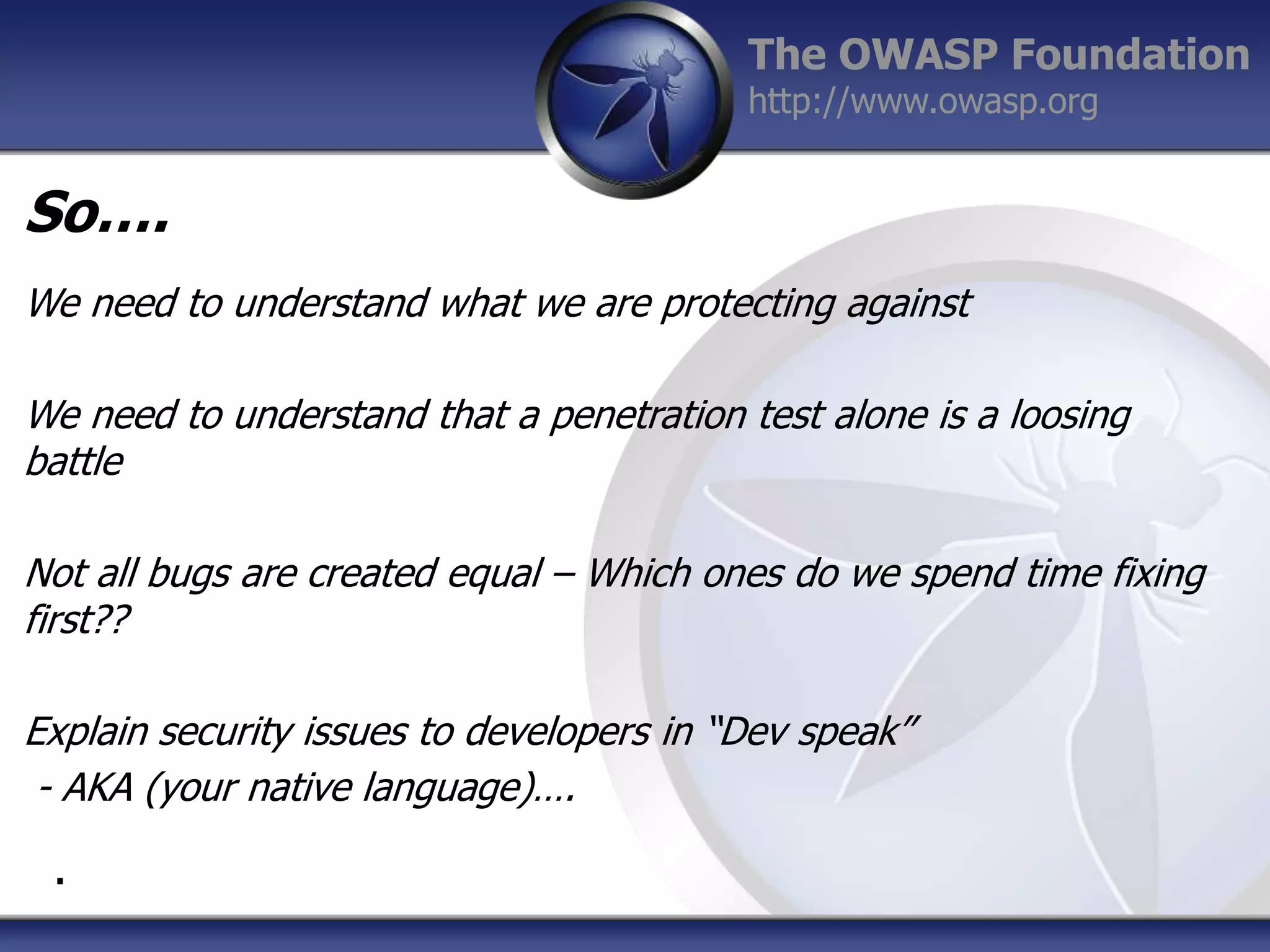 The OWASP Foundation
http://www.owasp.org

So….
We need to understand what we are protecting against
We need to understand that a penetration test alone is a loosing
battle
Not all bugs are created equal – Which ones do we spend time fixing
first??
Explain security issues to developers in “Dev speak”
- AKA (your native language)….
.

 