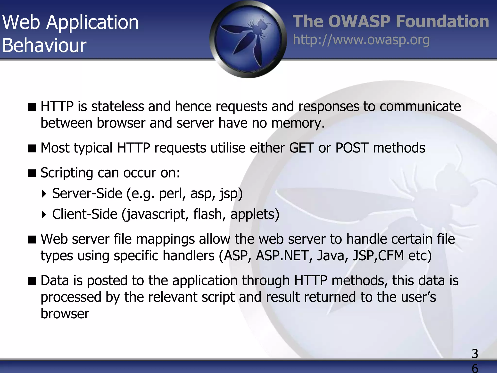 Web Application
Behaviour

The OWASP Foundation
http://www.owasp.org

 HTTP is stateless and hence requests and responses to communicate
between browser and server have no memory.
 Most typical HTTP requests utilise either GET or POST methods
 Scripting can occur on:
 Server-Side (e.g. perl, asp, jsp)
 Client-Side (javascript, flash, applets)
 Web server file mappings allow the web server to handle certain file
types using specific handlers (ASP, ASP.NET, Java, JSP,CFM etc)
 Data is posted to the application through HTTP methods, this data is
processed by the relevant script and result returned to the user‟s
browser
3
6

 