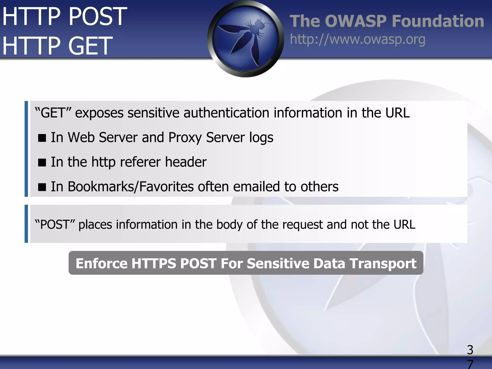 HTTP POST
HTTP GET

The OWASP Foundation
http://www.owasp.org

“GET” exposes sensitive authentication information in the URL
 In Web Server and Proxy Server logs
 In the http referer header
 In Bookmarks/Favorites often emailed to others
“POST” places information in the body of the request and not the URL

Enforce HTTPS POST For Sensitive Data Transport

3
7

 