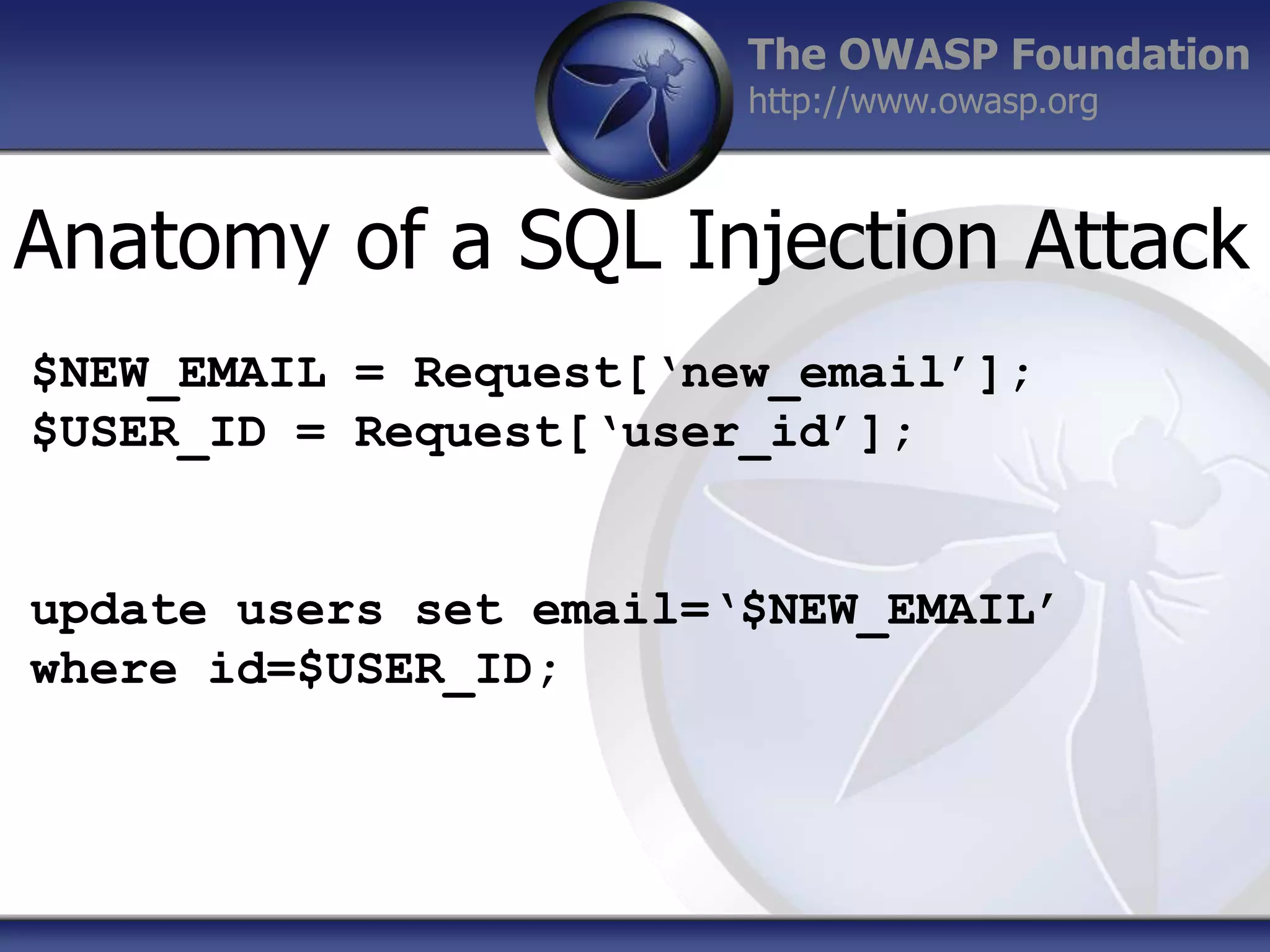 The OWASP Foundation
http://www.owasp.org

Anatomy of a SQL Injection Attack
$NEW_EMAIL = Request[‘new_email’];
$USER_ID = Request[‘user_id’];

update users set email=‘$NEW_EMAIL’
where id=$USER_ID;

 