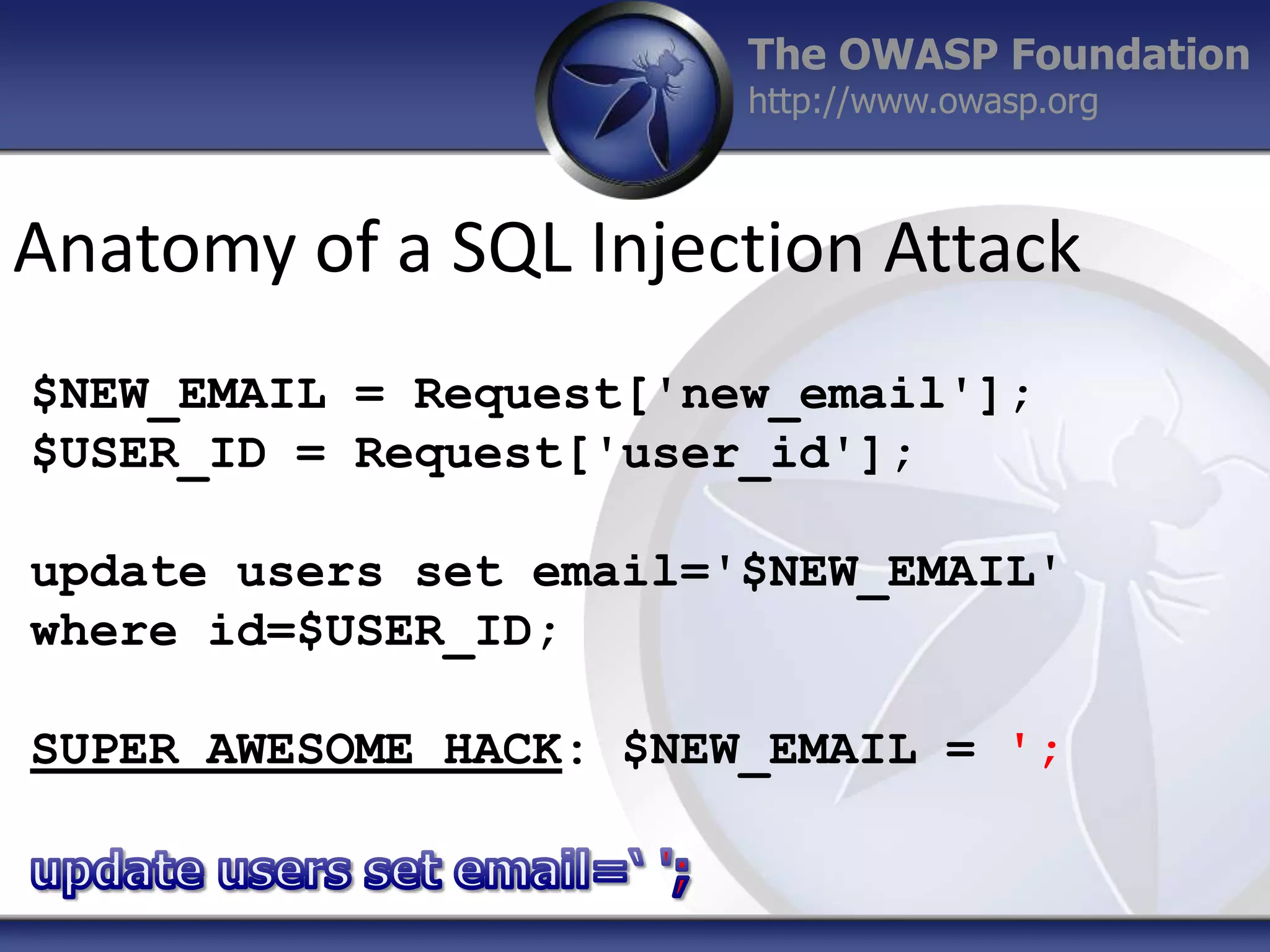 The OWASP Foundation
http://www.owasp.org

Anatomy of a SQL Injection Attack
$NEW_EMAIL = Request['new_email'];
$USER_ID = Request['user_id'];
update users set email='$NEW_EMAIL'
where id=$USER_ID;
SUPER AWESOME HACK: $NEW_EMAIL = ';

 