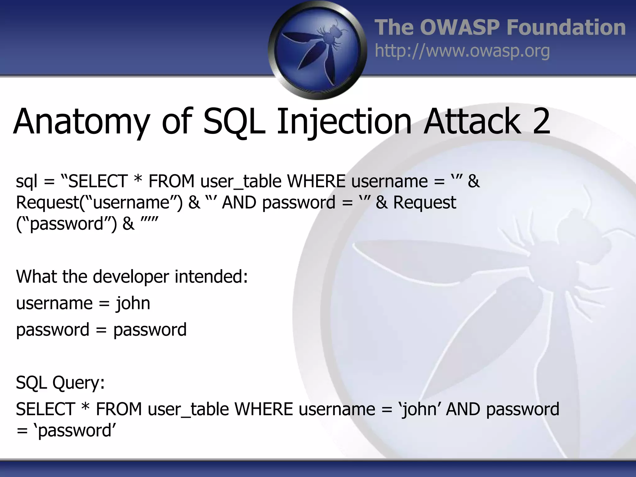 The OWASP Foundation
http://www.owasp.org

Anatomy of SQL Injection Attack 2
sql = “SELECT * FROM user_table WHERE username = „” &
Request(“username”) & “‟ AND password = „” & Request
(“password”) & ”‟”

What the developer intended:
username = john
password = password
SQL Query:
SELECT * FROM user_table WHERE username = „john‟ AND password
= „password‟

 