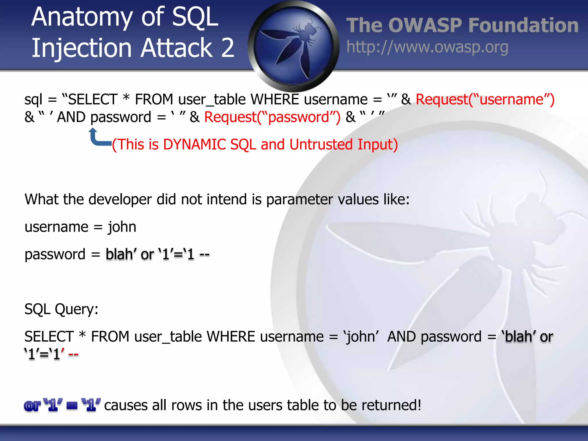 Anatomy of SQL
Injection Attack 2

The OWASP Foundation
http://www.owasp.org

sql = “SELECT * FROM user_table WHERE username = „” & Request(“username”)
& “ ‟ AND password = „ ” & Request(“password”) & “ ‟ ”
(This is DYNAMIC SQL and Untrusted Input)

What the developer did not intend is parameter values like:

username = john
password =

SQL Query:
SELECT * FROM user_table WHERE username = „john‟ AND password =

causes all rows in the users table to be returned!

 