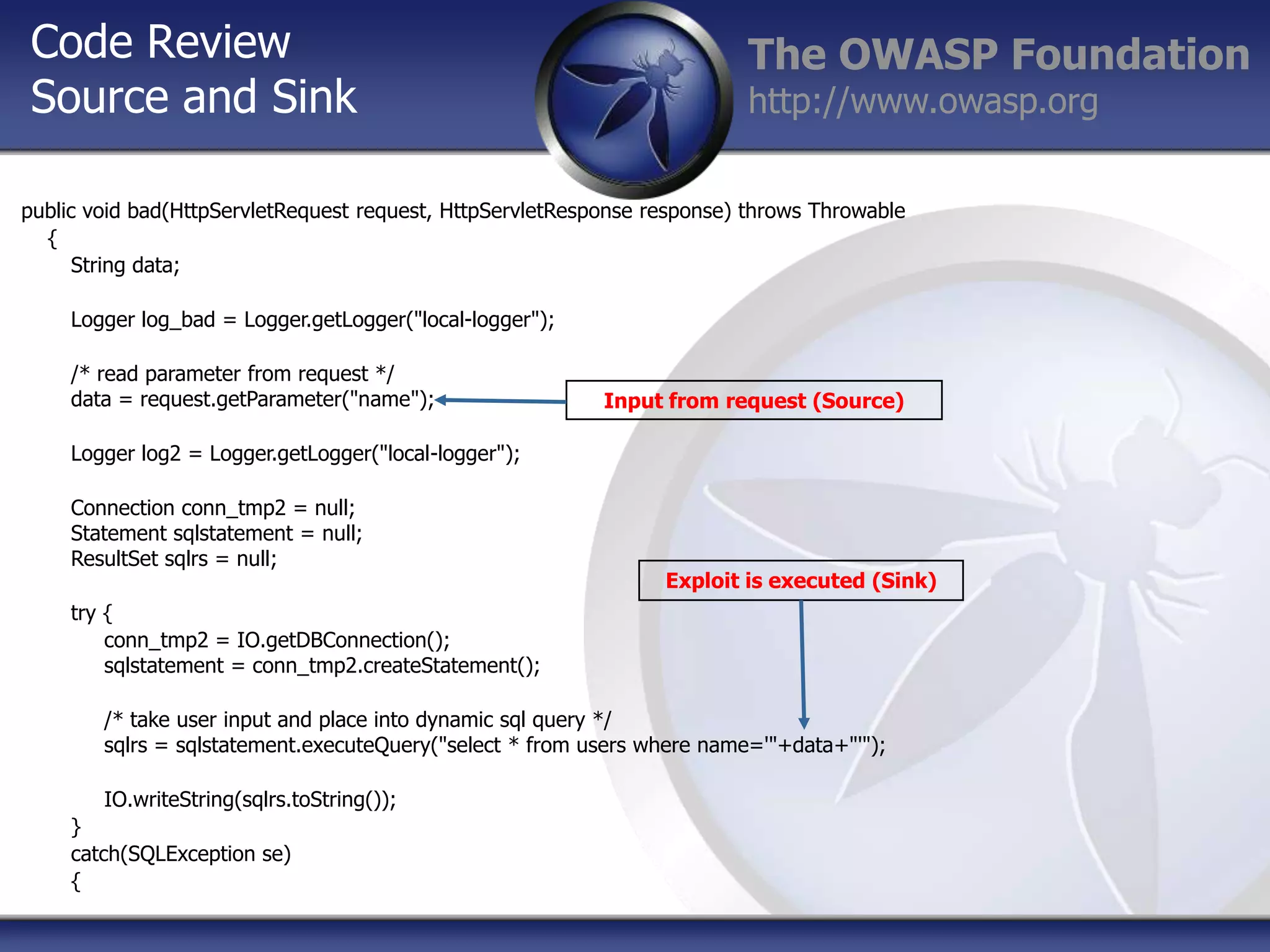 Code Review
Source and Sink

The OWASP Foundation
http://www.owasp.org

public void bad(HttpServletRequest request, HttpServletResponse response) throws Throwable
{
String data;
Logger log_bad = Logger.getLogger("local-logger");
/* read parameter from request */
data = request.getParameter("name");

Input from request (Source)

Logger log2 = Logger.getLogger("local-logger");

Connection conn_tmp2 = null;
Statement sqlstatement = null;
ResultSet sqlrs = null;

Exploit is executed (Sink)

try {
conn_tmp2 = IO.getDBConnection();
sqlstatement = conn_tmp2.createStatement();

/* take user input and place into dynamic sql query */
sqlrs = sqlstatement.executeQuery("select * from users where name='"+data+"'");
IO.writeString(sqlrs.toString());
}
catch(SQLException se)
{

 