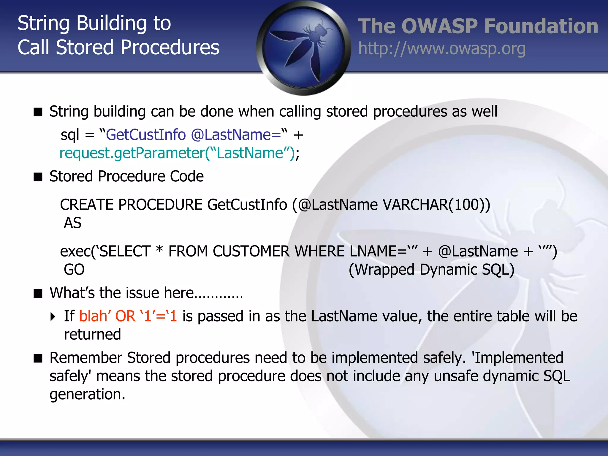 String Building to
Call Stored Procedures

The OWASP Foundation
http://www.owasp.org

 String building can be done when calling stored procedures as well
sql = “GetCustInfo @LastName=“ +
request.getParameter(“LastName”);
 Stored Procedure Code
CREATE PROCEDURE GetCustInfo (@LastName VARCHAR(100))
AS
exec(„SELECT * FROM CUSTOMER WHERE LNAME=„‟‟ + @LastName + „‟‟‟)
GO
(Wrapped Dynamic SQL)
 What‟s the issue here…………
 If blah‟ OR „1‟=„1 is passed in as the LastName value, the entire table will be
returned
 Remember Stored procedures need to be implemented safely. 'Implemented
safely' means the stored procedure does not include any unsafe dynamic SQL
generation.

 