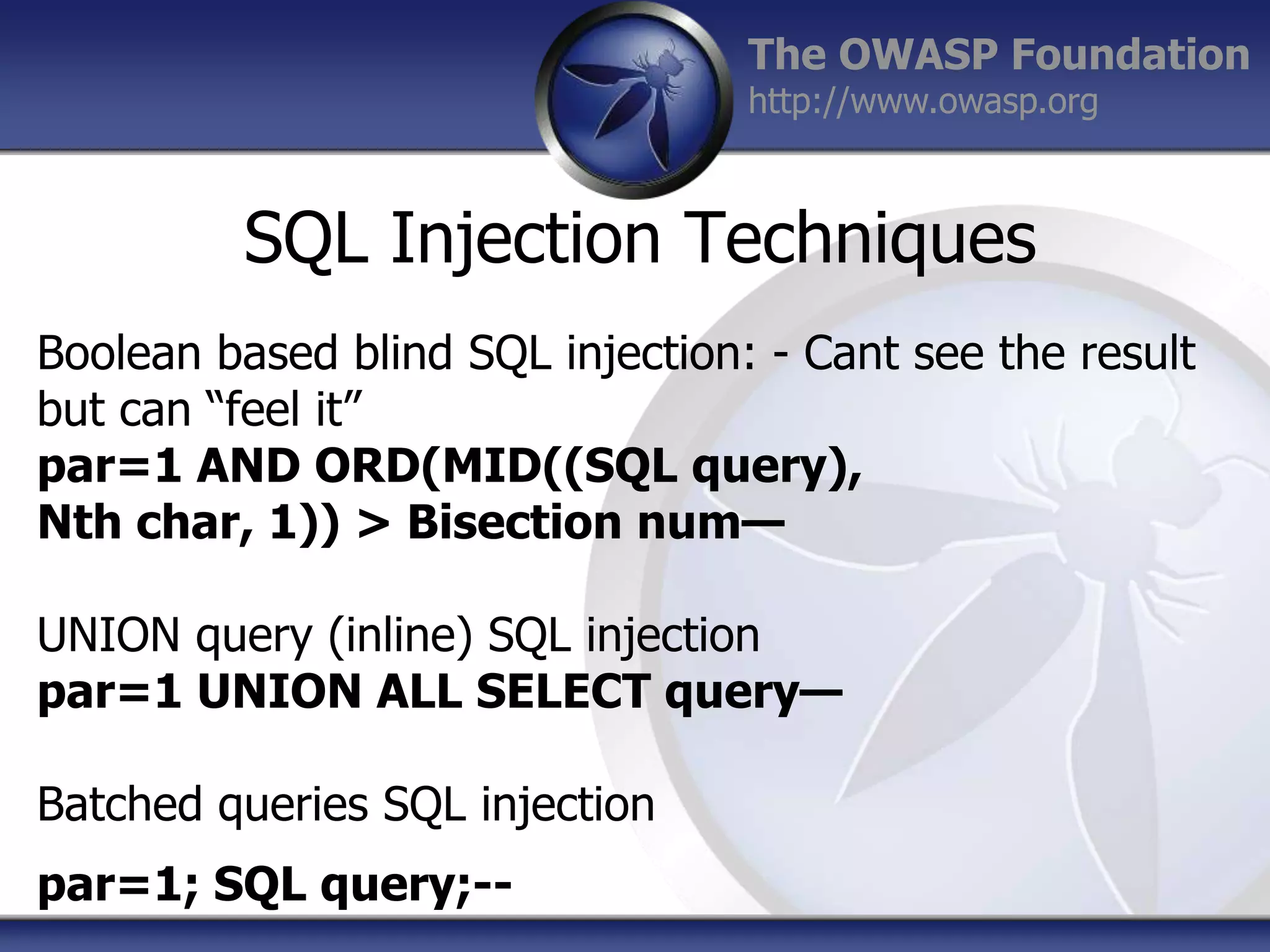 The OWASP Foundation
http://www.owasp.org

SQL Injection Techniques
Boolean based blind SQL injection: - Cant see the result
but can “feel it”
par=1 AND ORD(MID((SQL query),
Nth char, 1)) > Bisection num—
UNION query (inline) SQL injection
par=1 UNION ALL SELECT query—
Batched queries SQL injection
par=1; SQL query;--

 