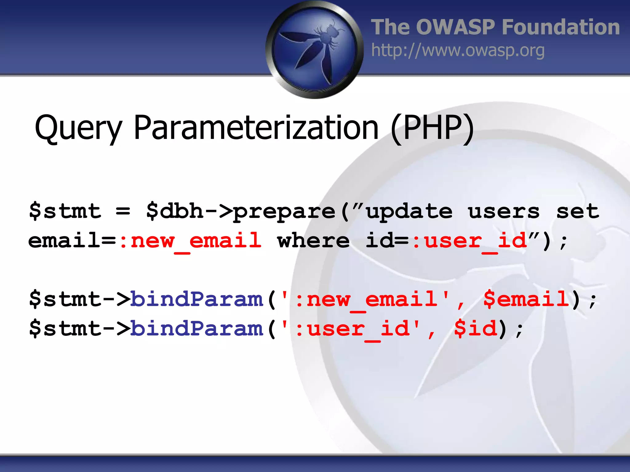 The OWASP Foundation
http://www.owasp.org

Query Parameterization (PHP)
$stmt = $dbh->prepare(”update users set
email=:new_email where id=:user_id”);
$stmt->bindParam(':new_email', $email);
$stmt->bindParam(':user_id', $id);

 