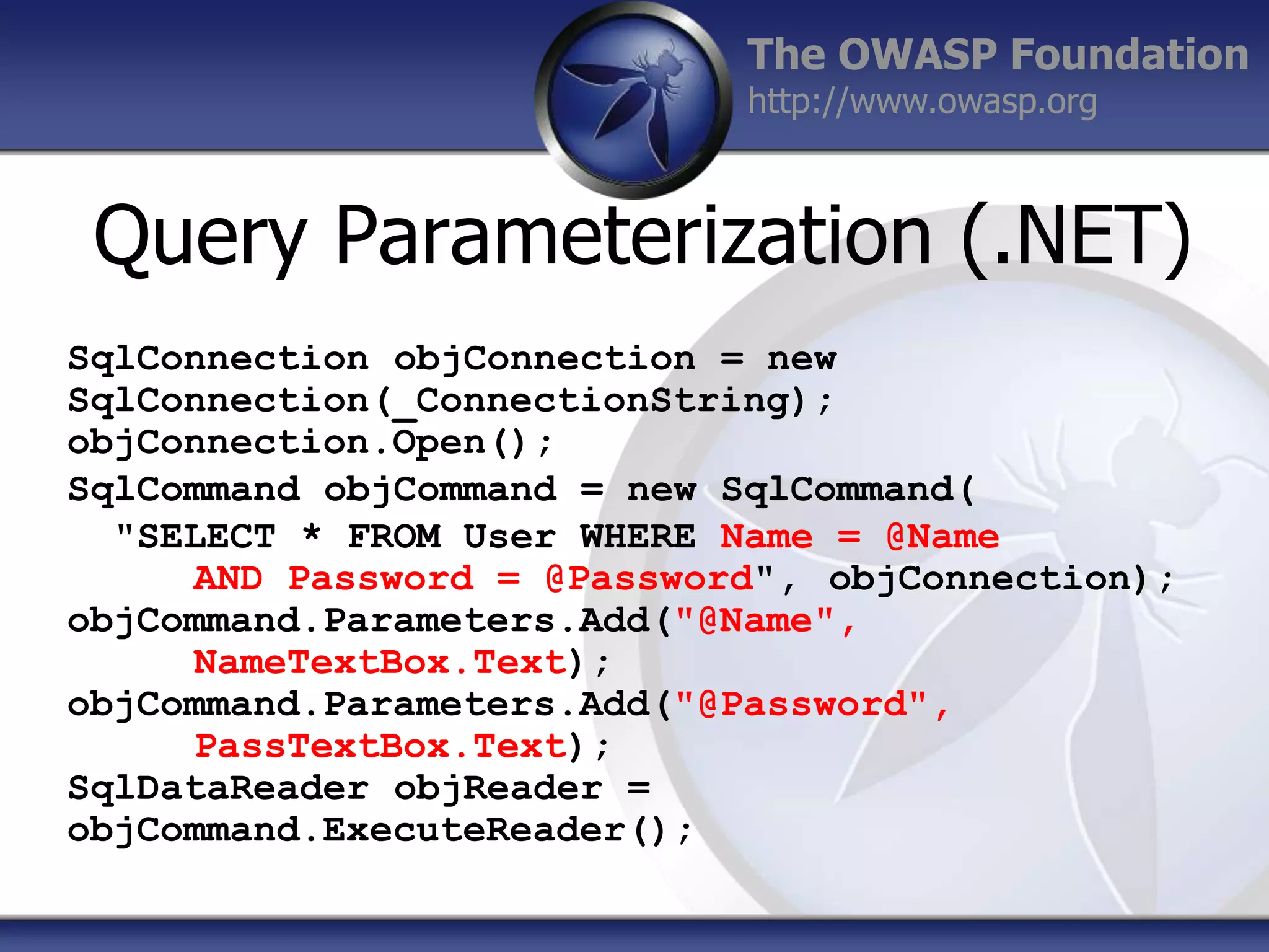 The OWASP Foundation
http://www.owasp.org

Query Parameterization (.NET)
SqlConnection objConnection = new
SqlConnection(_ConnectionString);
objConnection.Open();
SqlCommand objCommand = new SqlCommand(
"SELECT * FROM User WHERE Name = @Name
AND Password = @Password", objConnection);
objCommand.Parameters.Add("@Name",
NameTextBox.Text);
objCommand.Parameters.Add("@Password",
PassTextBox.Text);
SqlDataReader objReader =
objCommand.ExecuteReader();

 