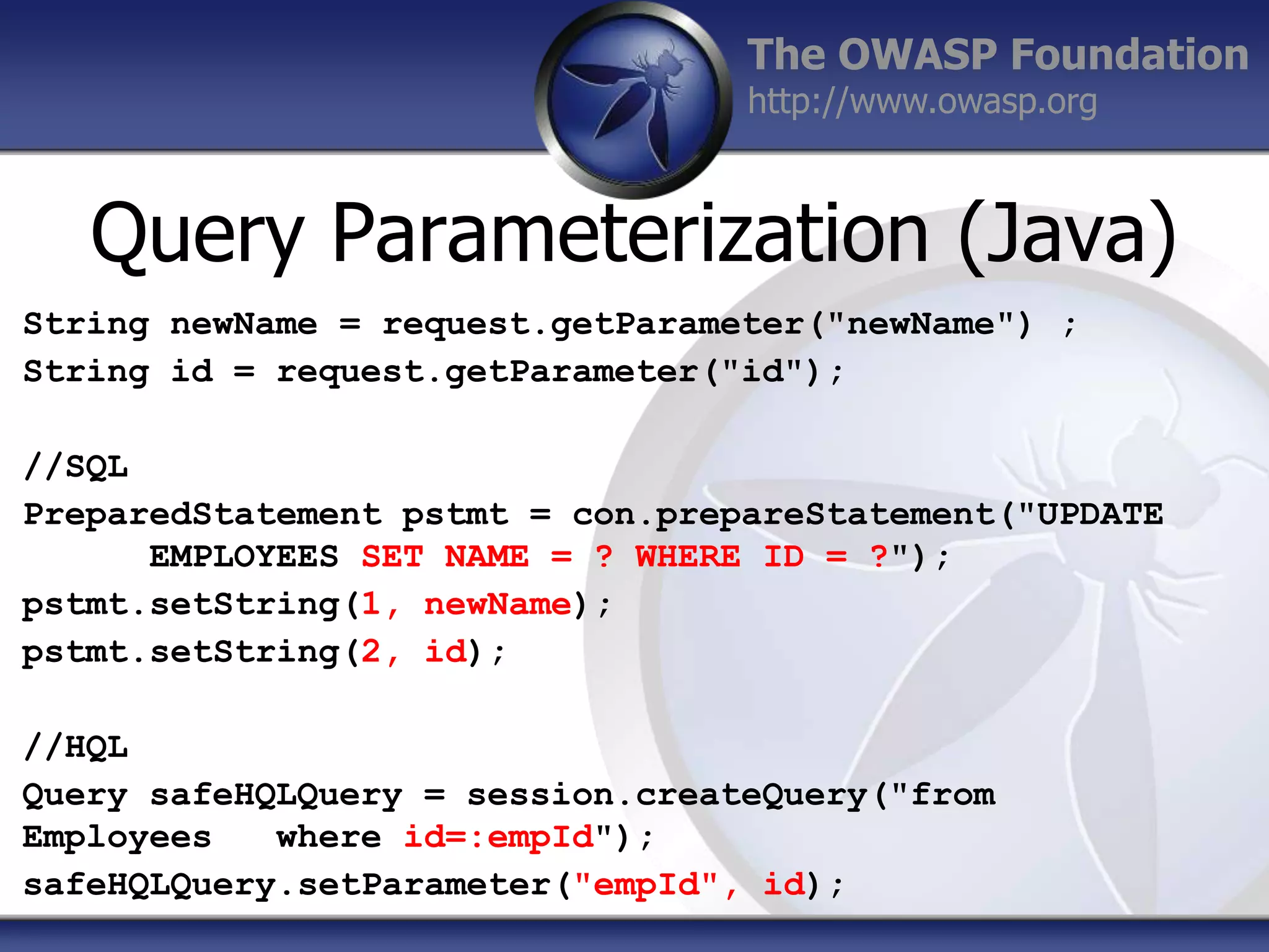 The OWASP Foundation
http://www.owasp.org

Query Parameterization (Java)
String newName = request.getParameter("newName") ;
String id = request.getParameter("id");

//SQL
PreparedStatement pstmt = con.prepareStatement("UPDATE
EMPLOYEES SET NAME = ? WHERE ID = ?");
pstmt.setString(1, newName);
pstmt.setString(2, id);
//HQL
Query safeHQLQuery = session.createQuery("from
Employees
where id=:empId");
safeHQLQuery.setParameter("empId", id);

 