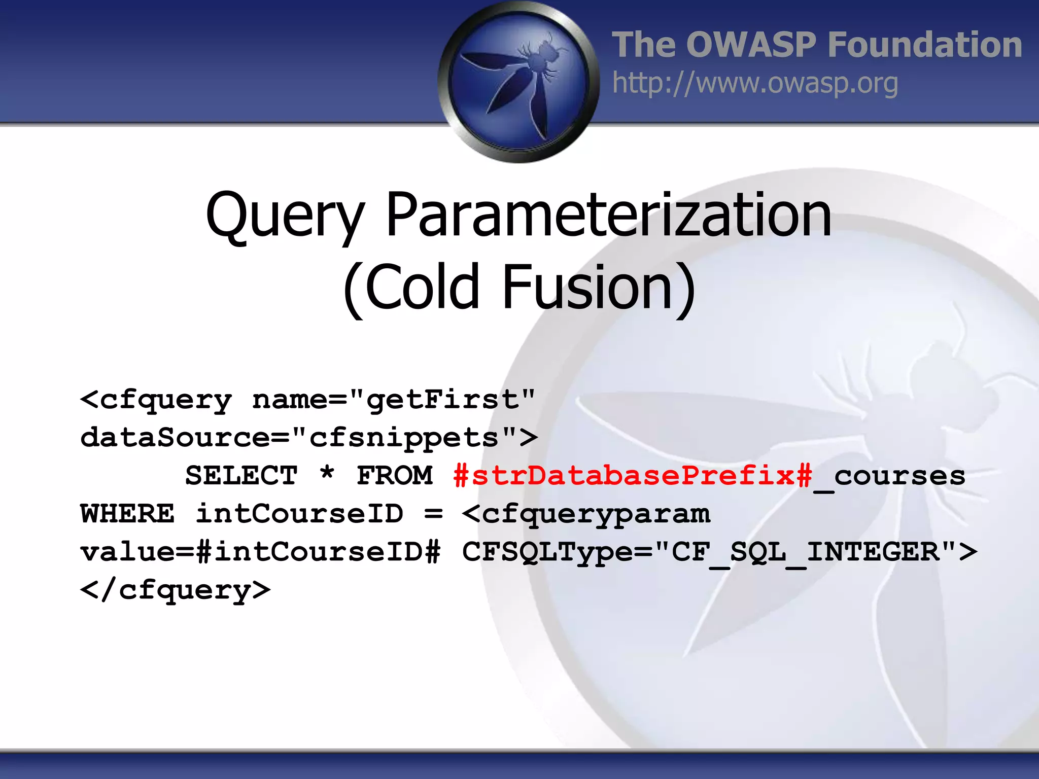 The OWASP Foundation
http://www.owasp.org

Query Parameterization
(Cold Fusion)
<cfquery name="getFirst"
dataSource="cfsnippets">
SELECT * FROM #strDatabasePrefix#_courses
WHERE intCourseID = <cfqueryparam
value=#intCourseID# CFSQLType="CF_SQL_INTEGER">
</cfquery>

 
