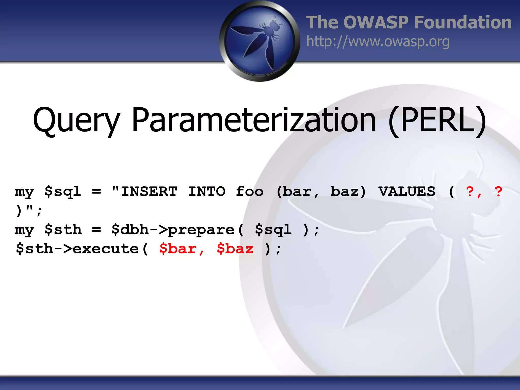 The OWASP Foundation
http://www.owasp.org

Query Parameterization (PERL)
my $sql = "INSERT INTO foo (bar, baz) VALUES ( ?, ?
)";
my $sth = $dbh->prepare( $sql );
$sth->execute( $bar, $baz );

 