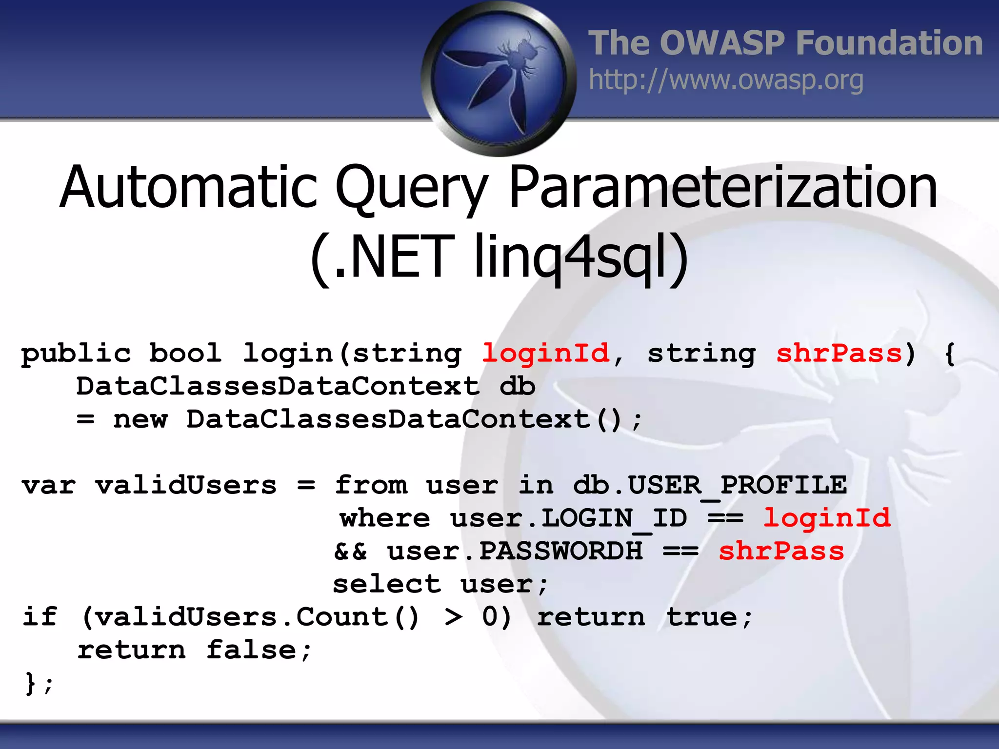 The OWASP Foundation
http://www.owasp.org

Automatic Query Parameterization
(.NET linq4sql)
public bool login(string loginId, string shrPass) {
DataClassesDataContext db
= new DataClassesDataContext();

var validUsers = from user in db.USER_PROFILE
where user.LOGIN_ID == loginId
&& user.PASSWORDH == shrPass
select user;
if (validUsers.Count() > 0) return true;
return false;
};

 