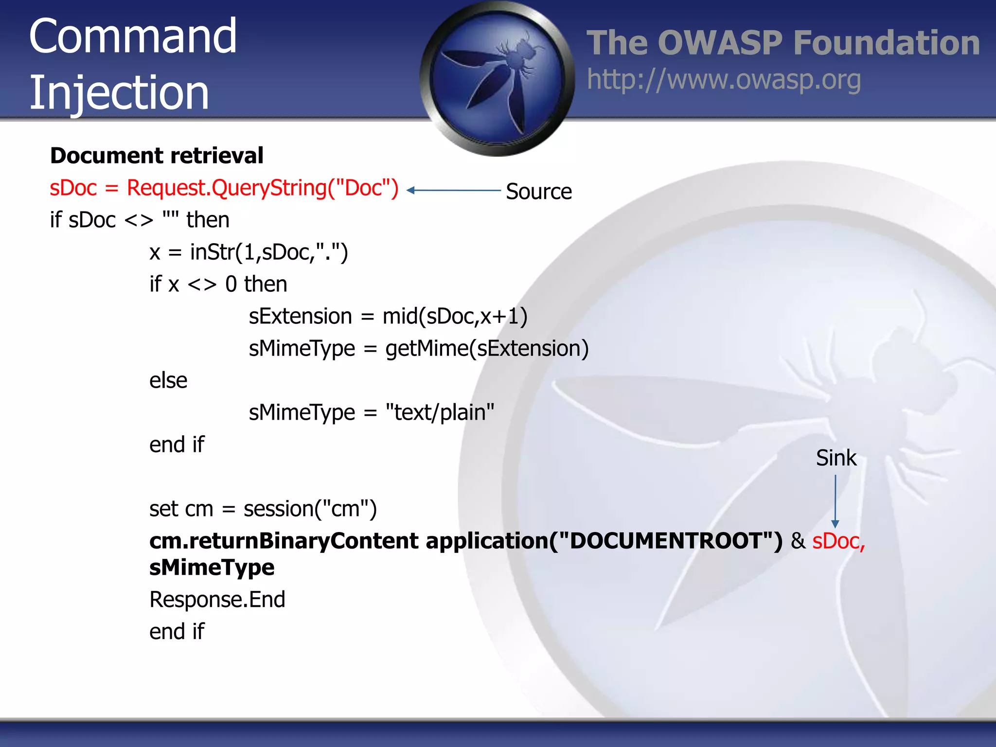 Command
Injection

The OWASP Foundation
http://www.owasp.org

Document retrieval
sDoc = Request.QueryString("Doc")
Source
if sDoc <> "" then
x = inStr(1,sDoc,".")
if x <> 0 then
sExtension = mid(sDoc,x+1)
sMimeType = getMime(sExtension)
else
sMimeType = "text/plain"
end if

Sink

set cm = session("cm")
cm.returnBinaryContent application("DOCUMENTROOT") & sDoc,
sMimeType
Response.End
end if

 