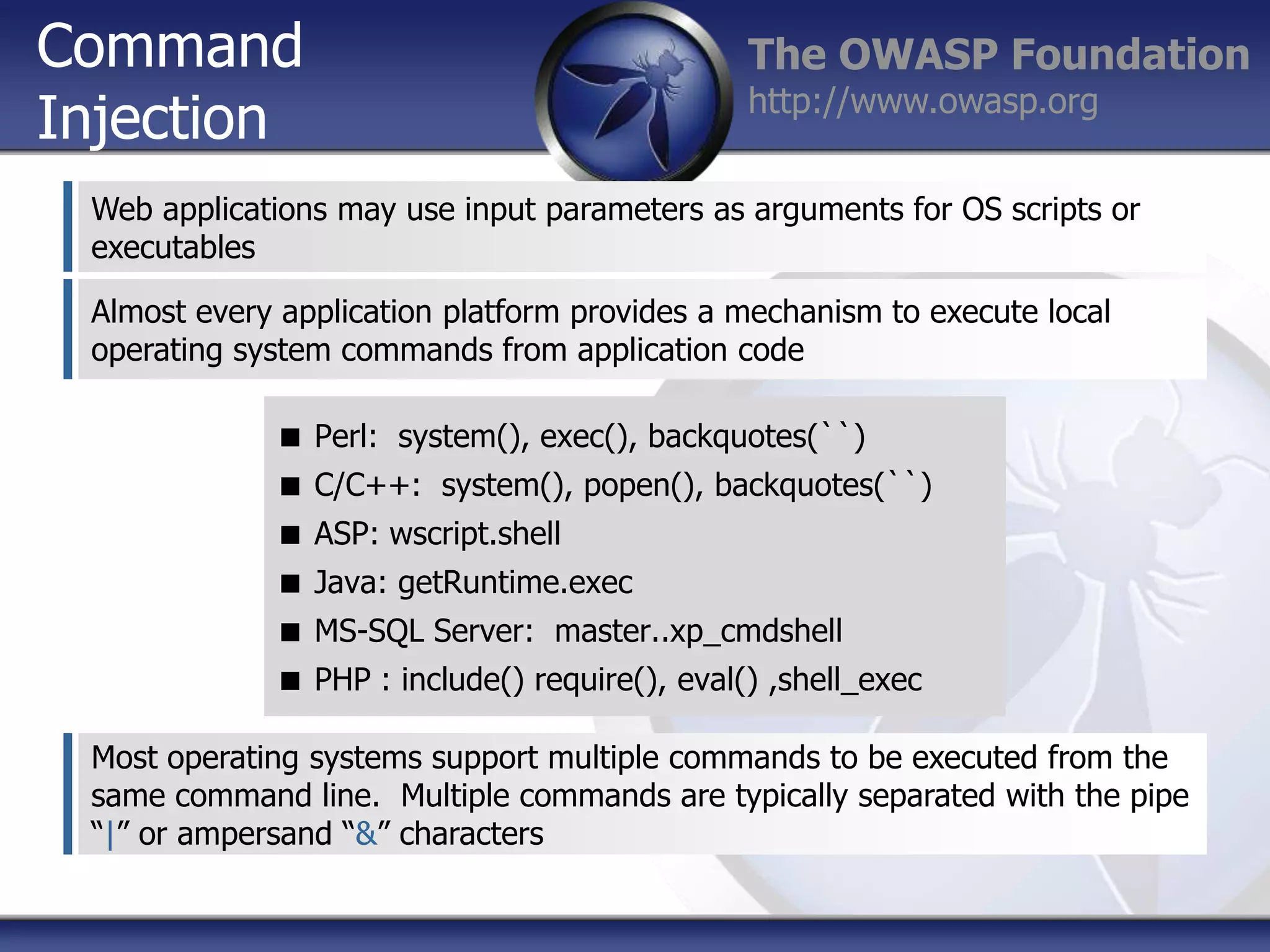Command
Injection

The OWASP Foundation
http://www.owasp.org

Web applications may use input parameters as arguments for OS scripts or
executables
Almost every application platform provides a mechanism to execute local
operating system commands from application code
 Perl: system(), exec(), backquotes(``)
 C/C++: system(), popen(), backquotes(``)
 ASP: wscript.shell
 Java: getRuntime.exec
 MS-SQL Server: master..xp_cmdshell
 PHP : include() require(), eval() ,shell_exec
Most operating systems support multiple commands to be executed from the
same command line. Multiple commands are typically separated with the pipe
“|” or ampersand “&” characters

 