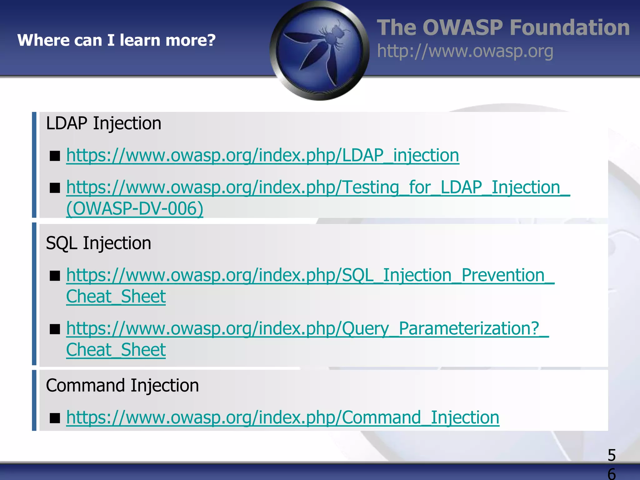 Where can I learn more?

The OWASP Foundation
http://www.owasp.org

LDAP Injection
 https://www.owasp.org/index.php/LDAP_injection
 https://www.owasp.org/index.php/Testing_for_LDAP_Injection_
(OWASP-DV-006)
SQL Injection
 https://www.owasp.org/index.php/SQL_Injection_Prevention_
Cheat_Sheet
 https://www.owasp.org/index.php/Query_Parameterization?_
Cheat_Sheet
Command Injection
 https://www.owasp.org/index.php/Command_Injection
5
6

 