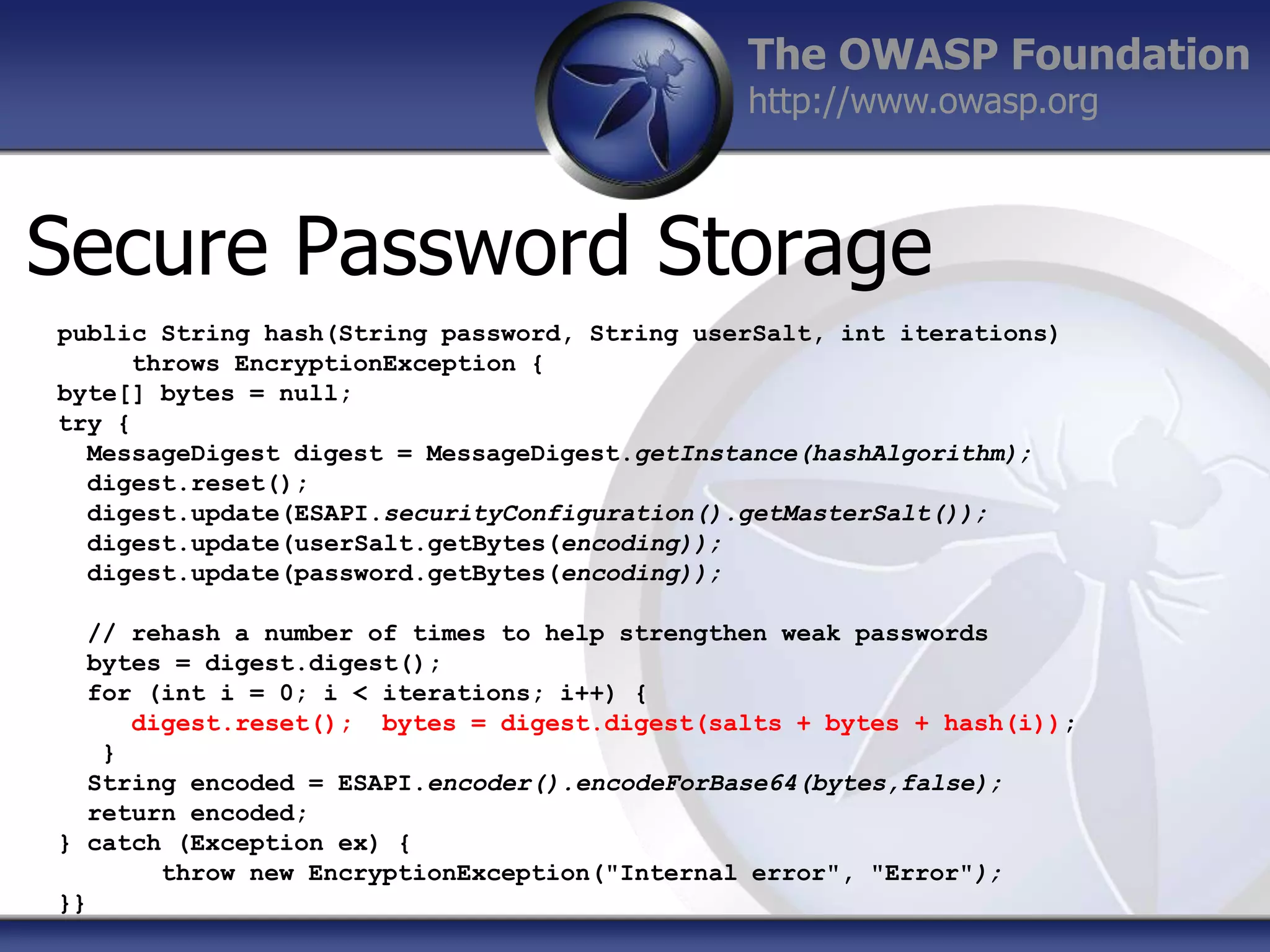 The OWASP Foundation
http://www.owasp.org

Secure Password Storage
public String hash(String password, String userSalt, int iterations)
throws EncryptionException {
byte[] bytes = null;
try {
MessageDigest digest = MessageDigest.getInstance(hashAlgorithm);
digest.reset();
digest.update(ESAPI.securityConfiguration().getMasterSalt());
digest.update(userSalt.getBytes(encoding));
digest.update(password.getBytes(encoding));
// rehash a number of times to help strengthen weak passwords
bytes = digest.digest();
for (int i = 0; i < iterations; i++) {
digest.reset(); bytes = digest.digest(salts + bytes + hash(i));
}
String encoded = ESAPI.encoder().encodeForBase64(bytes,false);
return encoded;
} catch (Exception ex) {
throw new EncryptionException("Internal error", "Error");
}}

 