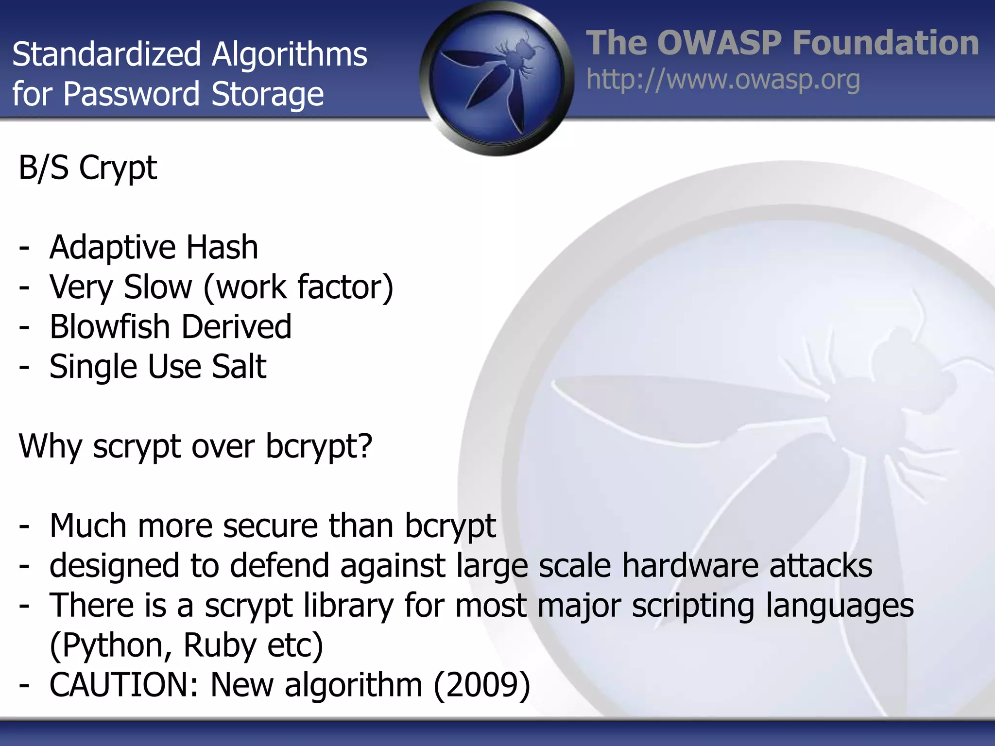 Standardized Algorithms
for Password Storage

The OWASP Foundation
http://www.owasp.org

B/S Crypt

-

Adaptive Hash
Very Slow (work factor)
Blowfish Derived
Single Use Salt

Why scrypt over bcrypt?
- Much more secure than bcrypt
- designed to defend against large scale hardware attacks
- There is a scrypt library for most major scripting languages
(Python, Ruby etc)
- CAUTION: New algorithm (2009)

 