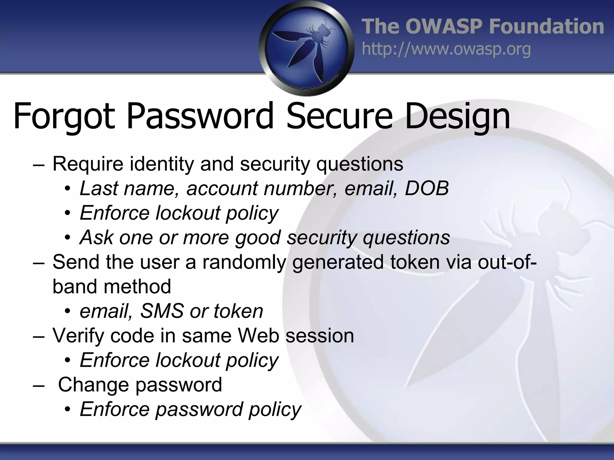 The OWASP Foundation
http://www.owasp.org

Forgot Password Secure Design
– Require identity and security questions
• Last name, account number, email, DOB
• Enforce lockout policy
• Ask one or more good security questions
– Send the user a randomly generated token via out-ofband method
• email, SMS or token
– Verify code in same Web session
• Enforce lockout policy
– Change password
• Enforce password policy

 
